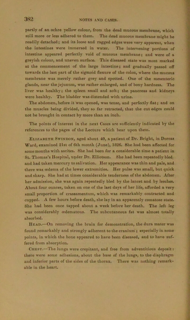 partly of an ochre yellow colour, from the dead mucous membrane, which still more or less adhered to them. The dead mucous membrane might be readily detached ; and its loose and ragged edges were very apparent, when the intestines were immersed in water. The intervening portions of intestine appeared perfectly void of mucous membrane; and were of a greyish colour, and uneven surface. This diseased state was most marked at the commencement of the large intestine; and gradually passed off towards the last part of the sigmoid flexure of the colon, where the mucous membrane was merely rather grey and spotted. One of the mesenteric glands, near the jejunum, was rather enlarged, and of bony hardness. The liver was healthy; the spleen small and soft; the pancreas and kidneys were healthy. The bladder was distended with urine. The abdomen, before it was opened, was tense, and perfectly flat; and on the muscles being divided, they so far retracted, that the cut edges could not be brought in contact by more than an inch. The points of interest in the next Cases are sufficiently indicated by the references to the pages of the Lecture which bear upon them. Elizabeth Swindon, aged about 40, a patient of Dr. Bright, in Dorcas Ward, examined 21st of 6th month (June), 1826. She had been affected for some months with ascites. She had been for a considerable time a patient in St. Thomas’s Hospital, upder Dr. Elliotson. She had been repeatedly bled- and had taken mercury to salivation. Her appearance was thin and pale, and there was oedema of the lower extremities. Her pulse was small, but quick and sharp. She had at times considerable tenderness of the abdomen. After her admission, she was again repeatedly bled by the lancet and by leeches. About four ounces, taken on one of the last days of her life, afforded a very small proportion of crassamentum, which was remarkably contracted and cupped. A few hours before death, she lay in an apparently comatose state. She had been once tapped about a week before her death. The left leg was considerably cedematous. The subcutaneous fat was almost totally absorbed. Head.—On removing the brain for demonstration, the dura mater was found remarkably and strongly adherent to the cranium ; especially in some points, in which the bone appeared to have been diseased, and to have suf- fered from absorption. Chest.—The lungs were crepitant, and free from adventitious deposit: there were some adhesions, about the base of the lungs, to the diaphragm and inferior parts of the sides of the thorax. There was nothing remark- able in the heart.