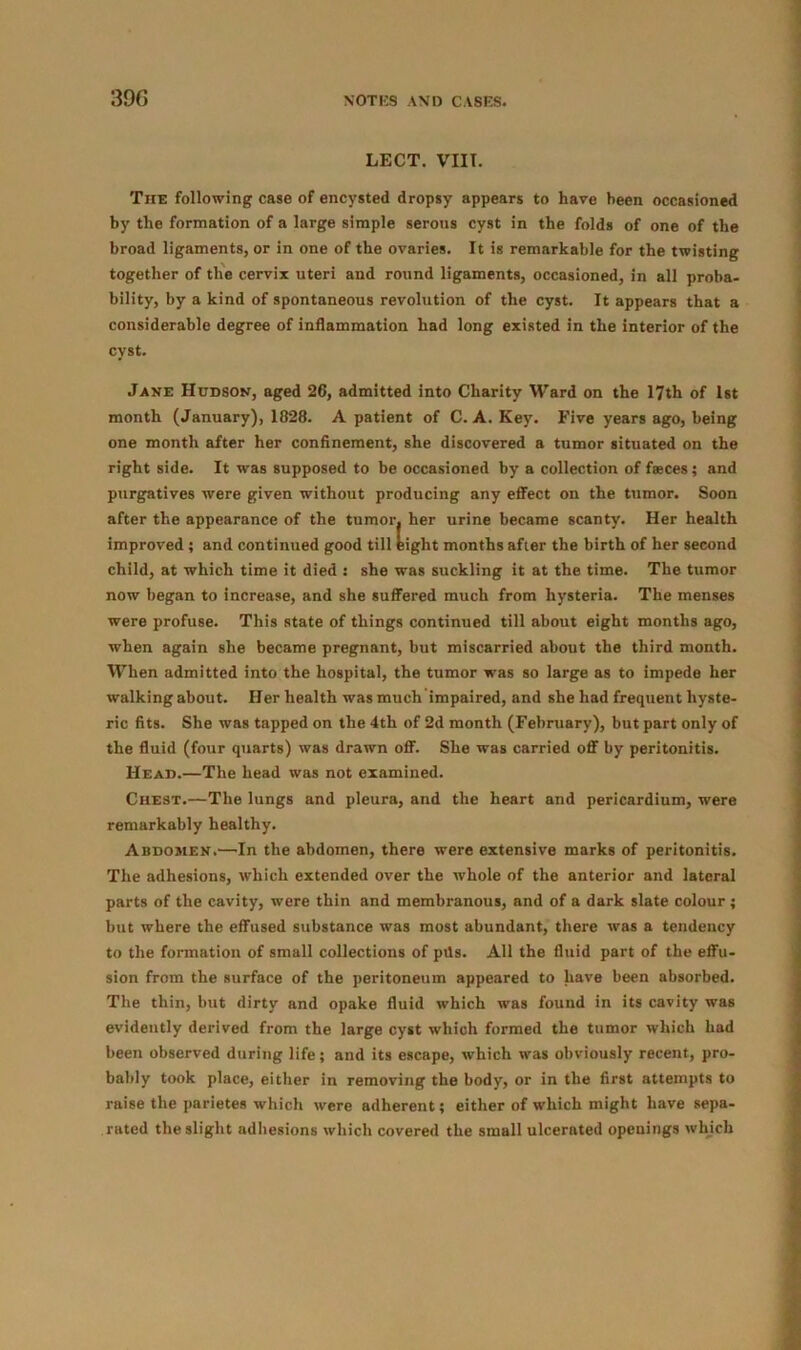 LECT. VIII. The following case of encysted dropsy appears to have been occasioned by the formation of a large simple serous cyst in the folds of one of the broad ligaments, or in one of the ovaries. It is remarkable for the twisting together of the cervix uteri and round ligaments, occasioned, in all proba- bility, by a kind of spontaneous revolution of the cyst. It appears that a considerable degree of inflammation had long existed in the interior of the cyst. Jane Hudson, aged 26, admitted into Charity Ward on the 17th of 1st month (January), 1828. A patient of C. A. Key. Five years ago, being one month after her confinement, she discovered a tumor situated on the right side. It was supposed to be occasioned by a collection of faeces ; and purgatives were given without producing any effect on the tumor. Soon after the appearance of the tumor, her urine became scanty. Her health improved ; and continued good till eight months after the birth of her second child, at which time it died s she was suckling it at the time. The tumor now began to increase, and she suffered much from hysteria. The menses were profuse. This state of things continued till about eight months ago, when again she became pregnant, but miscarried about the third month. When admitted into the hospital, the tumor was so large as to impede her walking about. Her health was much impaired, and she had frequent hyste- ric fits. She was tapped on the 4th of 2d month (February), but part only of the fluid (four quarts) was drawn off. She was carried off by peritonitis. Head.—The head was not examined. Chest.—The lungs and pleura, and the heart and pericardium, were remarkably healthy. Abdomen.—In the abdomen, there were extensive marks of peritonitis. The adhesions, which extended over the whole of the anterior and lateral parts of the cavity, were thin and membranous, and of a dark slate colour ; but where the effused substance was most abundant, there was a tendency to the formation of small collections of ptls. All the fluid part of the effu- sion from the surface of the peritoneum appeared to have been absorbed. The thin, but dirty and opake fluid which was found in its cavity was evidently derived from the large cyst which formed the tumor which had been observed during life; and its escape, which was obviously recent, pro- bably took place, either in removing the body, or in the first attempts to raise the parietes which were adherent; either of which might have sepa- rated the slight adhesions which covered the small ulcernted openings which