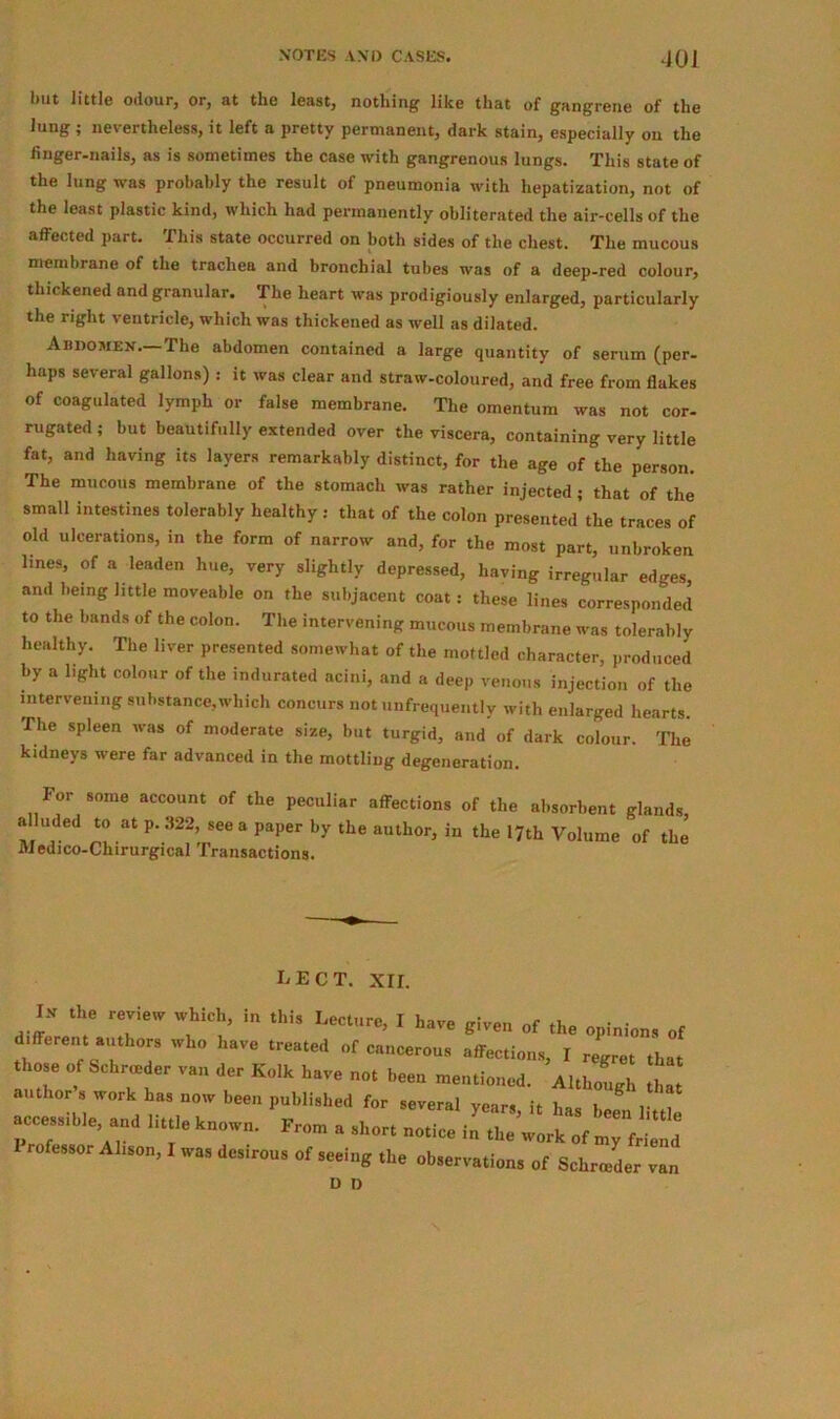 but little odour, or, at the least, nothing like that of gangrene of the lung; nevertheless, it left a pretty permanent, dark stain, especially on the finger-nails, as is sometimes the case with gangrenous lungs. This state of the lung was probably the result of pneumonia with hepatization, not of the least plastic kind, which had permanently obliterated the air-cells of the affected part. This state occurred on both sides of the chest. The mucous membrane of the trachea and bronchial tubes was of a deep-red colour, thickened and granular. The heart was prodigiously enlarged, particularly the right ventricle, which was thickened as well as dilated. Abdomen.-The abdomen contained a large quantity of serum (per- haps several gallons) : it was clear and straw-coloured, and free from flakes of coagulated lymph or false membrane. The omentum was not cor- rugated ; but beautifully extended over the viscera, containing very little fat, and having its layers remarkably distinct, for the age of the person. The mucous membrane of the stomach was rather injected; that of the small intestines tolerably healthy : that of the colon presented’the traces of old ulcerations, in the form of narrow and, for the most part, unbroken lines, of a leaden hue, very slightly depressed, having irregular edges, and being little moveable on the subjacent coat: these lines corresponded to the bands of the colon. The intervening mucous membrane was tolerably healthy. The liver presented somewhat of the mottled character, produced by a light colour of the indurated acini, and a deep venous injection of the intervening substance,which concurs not unfrequently with enlarged hearts. The spleen was of moderate size, but turgid, and of dark colour. The kidneys were far advanced in the mottling degeneration. For some account of the peculiar affections of the absorbent glands, a uded to at p.322, see a paper by the author, in the 17th Volume of the Medico-Chirurgical Transactions. L e c T. xrr. I-V the review which, in this Lecture, I have given of the opinions of different authors who have treated of cancerous affections, I regret that those of Schrceder van der Kolk have not been mentioned. Although tL author s work has now been published for several years, it has been little accessible, and little known. From a short notice in the work of my friend rofessor Alison, I was desirous of seeing the observations of Schrceder van D D