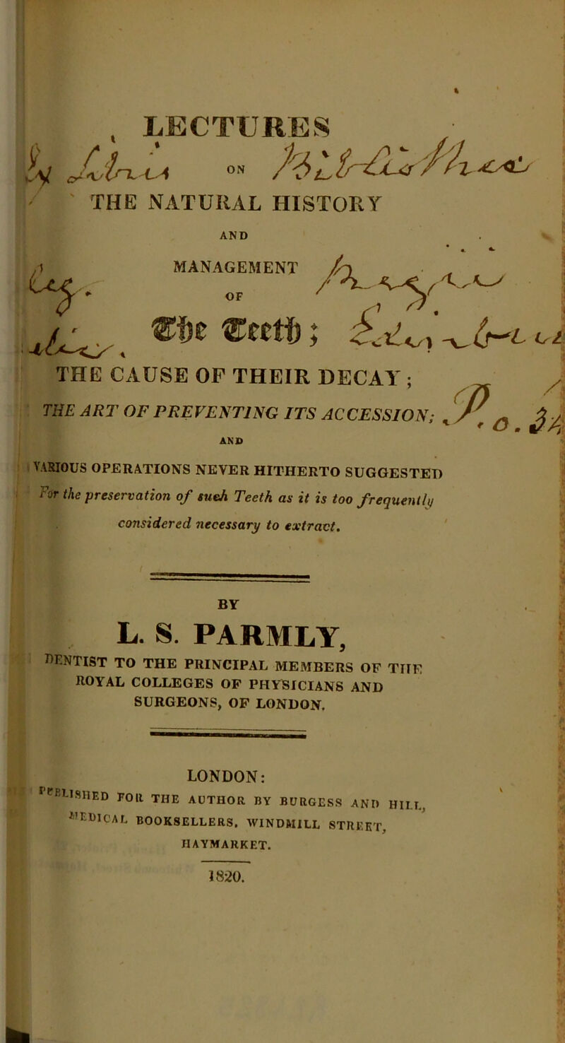 , LECTURES jiy Ji'l-L-ca °» THE NATURAL HISTORY AND MANAGEMENT OF THE CAUSE OF THEIR DECAY ; A THE ART OF PREVENTING ITS ACCESSION; .J,a £ -k AND VARIOUS OPERATIONS NEVER HITHERTO SUGGESTED for the preservation of sueJi Teeth as it is too frequently considered necessary to extract. BY L. S. PARMLY, dentist to the principal members of the royal colleges of physicians and SURGEONS, OF LONDON. LONDON: ^BUSHED FOR THE AUTHOR BY BURGESS ANI) HILT., MEDICAL BOOKSELLERS. WINDMILL STREET. IIAYMARKET. K I 1820.