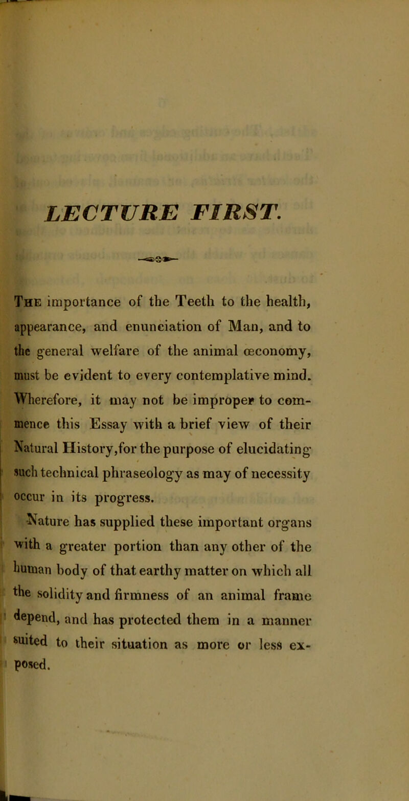 LECTURE FIRST. ©a The importance of the Teeth to the health, appearance, and enunciation of Man, and to the general welfare of the animal ceconomy, must be evident to every contemplative mind. Wherefore, it may not be improper to com- mence this Essay with a brief view of their Natural History,for the purpose of elucidating' i such technical phraseology as may of necessity occur in its progress. ■Nature has supplied these important organs with a greater portion than any other of the human body of that earthy matter on which all the solidity and firmness of an animal frame depend, and has protected them in a manner suited to their situation as more or less ex- posed.