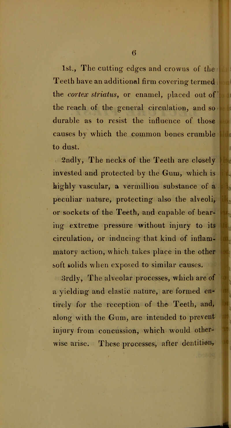 1st., The cutting- edges and crowns of’ the Teeth have an additional firm covering termed the cortex striatus, or enamel, placed out of the reach of the general circulation, and so durable as to resist the influence of those causes by which the common bones crumble to dust. 2ndly, The necks of the Teeth are closely invested and protected by the Gum, which is highly vascular, a Vermillion substance of a peculiar nature, protecting also the alveoli, or sockets of the Teeth, and capable of bear- ing extreme pressure without injury to its circulation, or inducing’ that kind of inflam- matory action, which takes place in the other soft solids when exposed to similar causes. ordly, The alveolar processes, which are of a yielding and elastic nature, are formed en- tirely for the reception of the Teeth, and, along with the Gum, are intended to prevent injury from concussion, which would other- wise arise. These processes, after dentition.