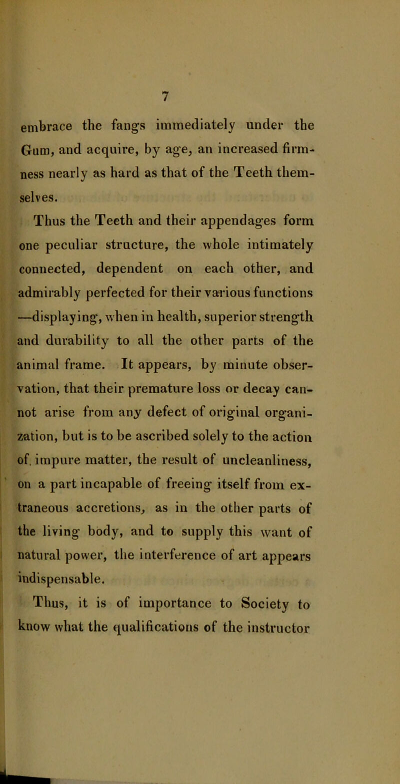 embrace the fangs immediately under the Gum, and acquire, by age, an increased firm- ness nearly as hard as that of the Teeth them- selves. Thus the Teeth and their appendages form one peculiar structure, the whole intimately connected, dependent on each other, and admirably perfected for their various functions —displaying, when in health, superior strength and durability to all the other parts of the animal frame. It appears, by minute obser- vation, that their premature loss or decay can- not arise from any defect of original organi- zation, but is to be ascribed solely to the action of. impure matter, the result of uncleanliness, on a part incapable of freeing itself from ex- traneous accretions, as in the other parts of the living body, and to supply this want of natural power, the interference of art appears indispensable. Thus, it is of importance to Society to know what the qualifications of the instructor