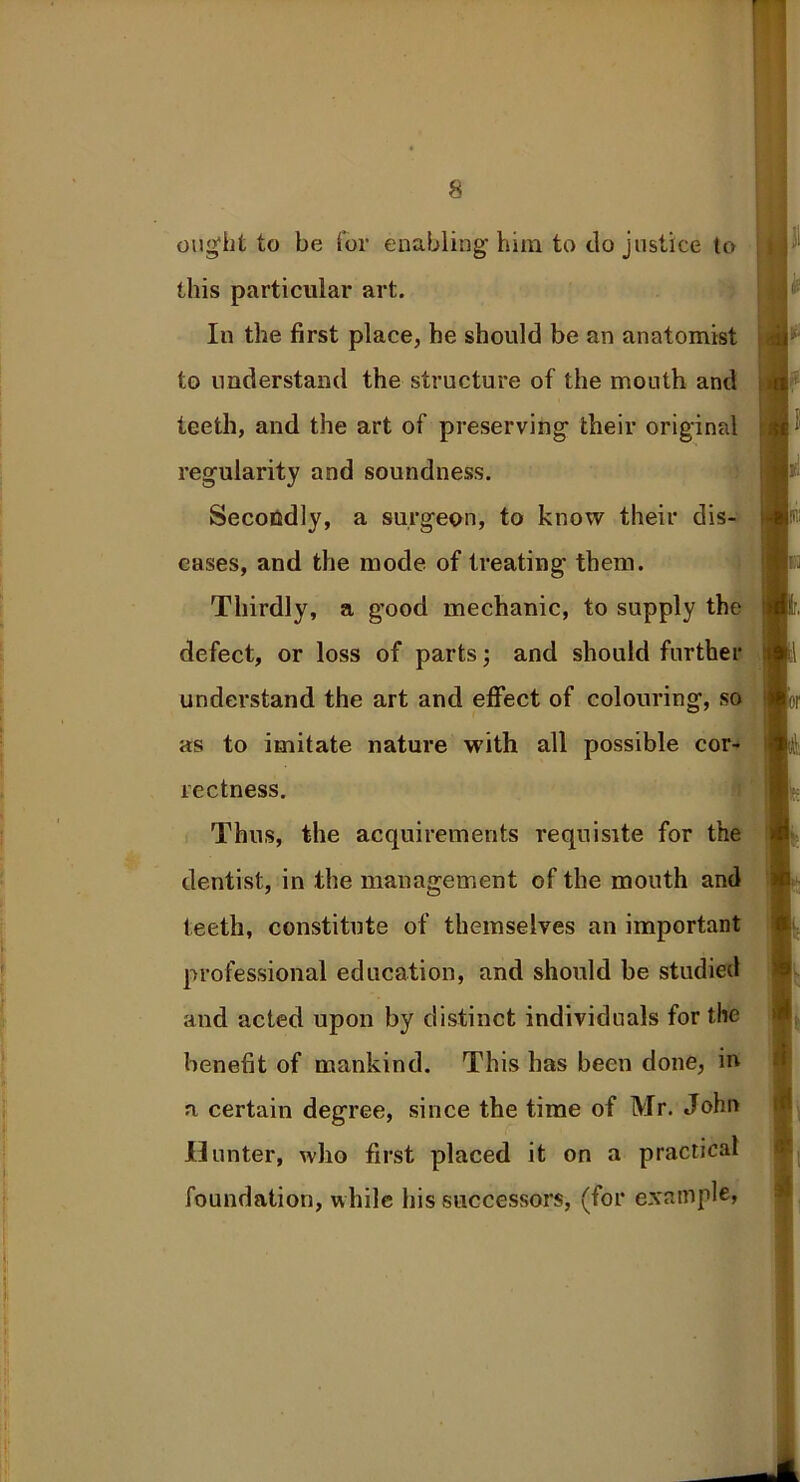 ought to be for enabling him to do justice to this particular art. In the first place, he should be an anatomist to understand the structure of the mouth and teeth, and the art of preserving their original regularity and soundness. Secondly, a surgeon, to know their dis- eases, and the mode of treating them. Thirdly, a good mechanic, to supply the defect, or loss of parts; and should further understand the art and effect of colouring, so as to imitate nature with all possible cor- rectness. Thus, the acquirements requisite for the dentist, in the management of the mouth and teeth, constitute of themselves an important professional education, and should be studied and acted upon by distinct individuals for the benefit of mankind. This has been done, in a certain degree, since the time of Mr. John Hunter, who first placed it on a practical foundation, while his successors, (for example,