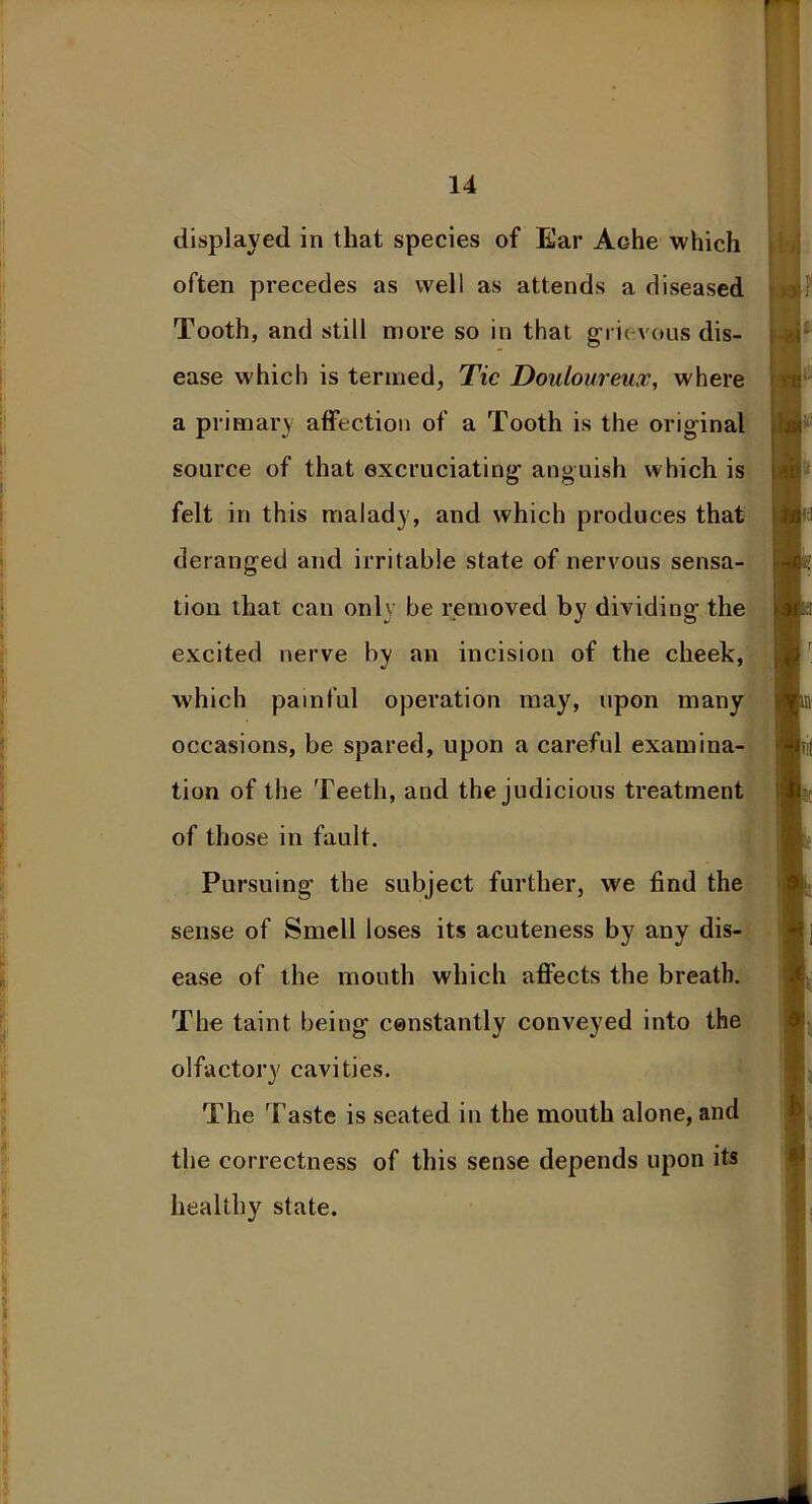 displayed in that species of Ear Ache which often precedes as well as attends a diseased Tooth, and still more so in that grievous dis- ease which is termed, Tic Douloureux, where a primary affection of a Tooth is the original source of that excruciating anguish which is felt in this malady, and which produces that deranged and irritable state of nervous sensa- tion that can only be removed by dividing the excited nerve by an incision of the cheek, which painful operation may, upon many occasions, be spared, upon a careful examina- tion of the Teeth, and the judicious treatment of those in fault. Pursuing the subject further, we find the sense of Smell loses its acuteness by any dis- ease of the mouth which affects the breath. The taint being constantly conveyed into the olfactory cavities. The Taste is seated in the mouth alone, and the correctness of this sense depends upon its healthy state.