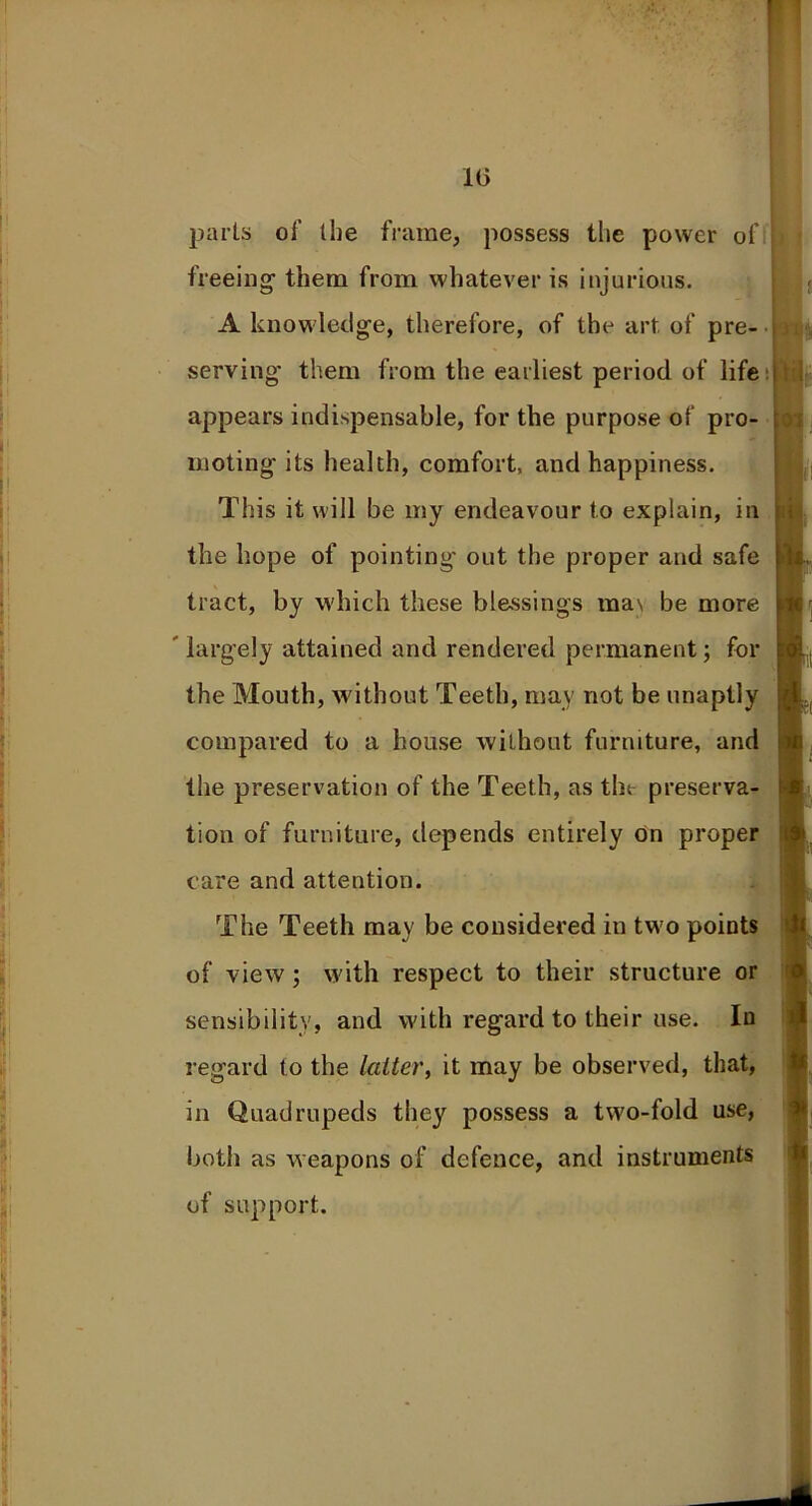 parts of the frame, possess the power of treeing’ them from whatever is injurious. A knowledge, therefore, of the art of pre- serving them from the earliest period of life appears indispensable, for the purpose of pro- moting'its health, comfort, and happiness. This it will be my endeavour to explain, in the hope of pointing' out the proper and safe tract, by which these blessings ma\ be more largely attained and rendered permanent; for the Mouth, without Teeth, may not be unaptly compared to a house without furniture, and the preservation of the Teeth, as the preserva- tion of furniture, depends entirely on proper care and attention. The Teeth may be considered in two points of view ; with respect to their structure or sensibility, and with regard to their use. In regard to the latter, it may be observed, that, in Quadrupeds they possess a two-fold use, both as weapons of defence, and instruments of support.