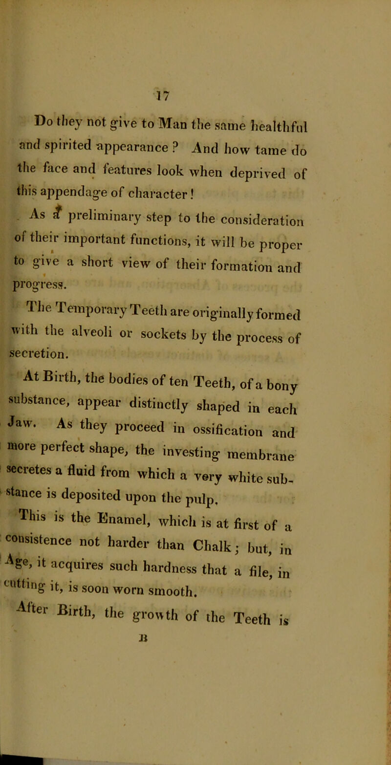 Do they not give to Man the same healthful and spirited appearance ? And how tame do the face and features look when deprived of this appendage of character! As ff preliminary step to the consideration of their important functions, it will be proper to give a short view of their formation and ■ progress. 1 lie Temporary Teeth are originally formed with the alveoli or sockets by the process of secretion. At Birth, the bodies of ten Teeth, of a bony substance, appear distinctly shaped in each Jaw. As they proceed in ossification and more perfect shape, the investing membrane secretes a fluid from which a very white sub- stance is deposited upon the pulp. This is the Enamel, which is at first of a consistence not harder than Chalk; but, in Age’ ]t acquires such hardness that a file, in cutting it, is soon worn smooth. After Birth, the growth of the Teeth is Ji