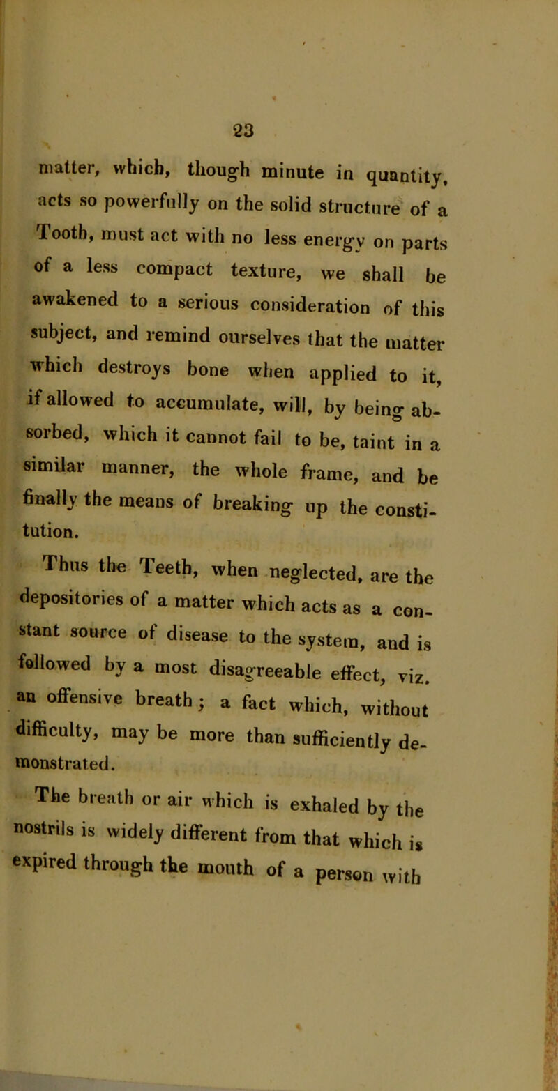 matter, which, though minute in quantity, acts so powerfully on the solid structure of a Tooth, must act with no less energy on parts of a less compact texture, we shall be awakened to a serious consideration of this subject, and remind ourselves that the matter which destroys bone when applied to it, if allowed to accumulate, will, by being ab- sorbed, which it cannot fail to be, taint in a similar manner, the whole frame, and be finally the means of breaking up the consti- tution. Thus the Teeth, when neglected, are the depositories of a matter which acts as a con- stant source of disease to the system, and is followed by a most disagreeable effect, viz. an offensive breath; a fact which, without difficulty, may be more than sufficiently de- uionstrated. The breath or air which is exhaled by the nostrils is widely different from that which is expired through the mouth of a person with