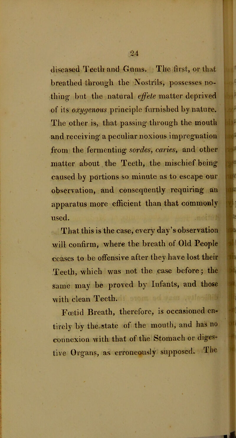 diseased Teeth and Gains. The first, or that breathed through the Nostrils, possesses no- thing but the natural effete matter deprived of its oxygenous principle furnished by nature. The other is, that passing through the mouth and receiving’ a peculiar noxious impregnation from the fermenting sordes, caries, and other matter about the Teeth, the mischief being caused by portions so minute as to escape our observation, and consequently requiring an apparatus more efficient than that commonly used. That this is the case, every day’s observation will confirm, where the breath of Old People ceases to be offensive after they have lost their Teeth, which was not the case before; the same may be proved by Infants, and those with clean Teeth. Foetid Breath, therefore, is occasioned en- tirely by the state of the mouth, and has no connexion with that of the Stomach or diges- tive Organs, as erroneously supposed. The