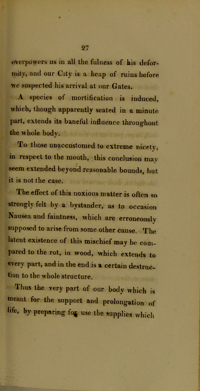 overpowers us in all the fulness of his defor- mity, and our City is a heap of ruins before we suspected his arrival at our Gates. A species of mortification is induced, which, though apparently seated in a minute part, extends its baneful influence throughout the whole bodv. J To those unaccustomed to extreme nicety, in respect to the mouth, this conclusion may seem extended beyond reasonable bounds, but it is not the case. The effect of this noxious matter is often so strongly felt by a bystander, as to occasion Nausea and faintness, which are erroneously supposed to arise from some other cause. The latent existence of this mischief may be com- pared to the rot, in wood, which extends to every part, and in the end is a certain destruc- tion to the whole structure. Thus the very part of our body which is meant for the support and prolongation of life, by preparing foj use the supplies which