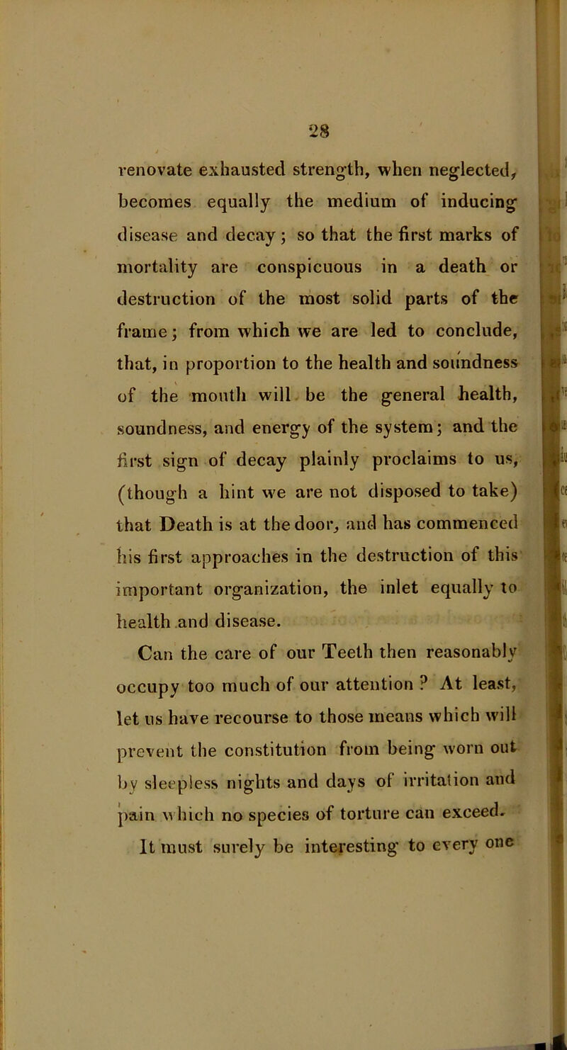 renovate exhausted strength, when neglected, becomes equally the medium of inducing disease and decay; so that the first marks of mortality are conspicuous in a death or destruction of the most solid parts of the frame; from which we are led to conclude, that, in proportion to the health and soundness of the mouth will be the general health, soundness, and energy of the system; and the first sign of decay plainly proclaims to us, (though a hint we are not disposed to take) that Death is at the door, and has commenced his first approaches in the destruction of this important organization, the inlet equally to health and disease. Can the care of our Teeth then reasonably occupy too much of our attention ? At least, let us have recourse to those means which will prevent the constitution from being worn out by sleepless nights and days ol irritation and pain which no species of torture can exceed. It must surely be interesting' to every one