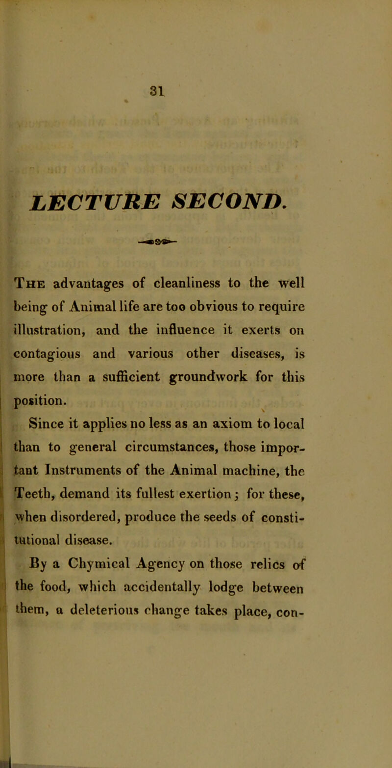 LECTURE SECOND. \ The advantages of cleanliness to the well being of Animal life are too obvious to require illustration, and the influence it exerts on contagious and various other diseases, is more than a sufficient groundwork for this position. Since it applies no less as an axiom to local than to general circumstances, those impor- tant Instruments of the Animal machine, the Teeth, demand its fullest exertion; for these, when disordered, produce the seeds of consti- tutional disease. By a Chymical Agency on those relics of the food, which accidentally lodge between them, a deleterious change takes place, con-