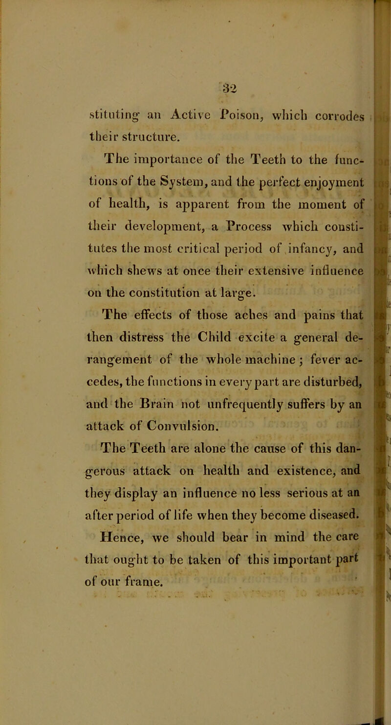 sti tilting an Active Poison, which corrodes their structure. The importance of the Teeth to the func- tions of the System, and the perfect enjoyment of health, is apparent from the moment of their development, a Process which consti- tutes the most critical period of infancy, and which shews at once their extensive influence on the constitution at large. The effects of those aches and pains that then distress the Child excite a general de- rangement of the whole machine ; fever ac- cedes, the functions in every part are disturbed, and the Brain not unfrequently suffers by an attack of Convulsion. The Teeth are alone the cause of this dan- gerous attack on health and existence, and they display an influence no less serious at an after period of life when they become diseased. Hence, we should bear in mind the care that ought to be taken of this important part of our frame.