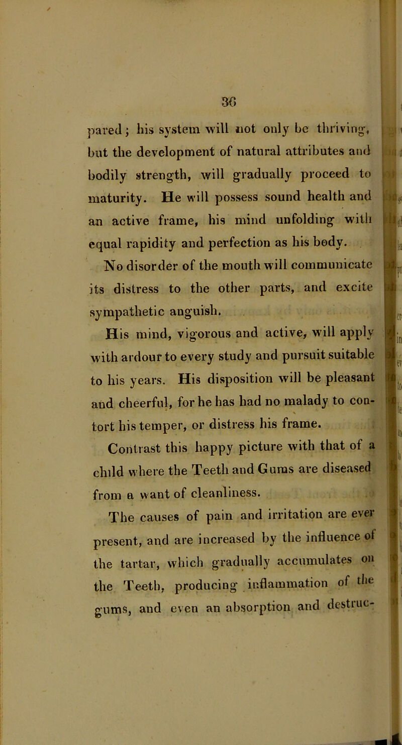 3(5 pared; his system will not only be thriving-, but the development of natural attributes and bodily strength, will gradually proceed to maturity. He will possess sound health and an active frame, his mind unfolding with equal rapidity and perfection as his body. No disorder of the mouth will communicate its distress to the other parts, and excite sympathetic anguish. His mind, vigorous and active, will apply with ardour to every study and pursuit suitable to his years. His disposition will be pleasant and cheerful, for he has had no malady to con- * tort his temper, or distress his frame. Contrast this happy picture with that of a child where the Teeth and Gums are diseased from a w ant of cleanliness. The causes of pain and irritation are ever present, and are increased by the influence ot the tartar, which gradually accumulates on the Teeth, producing inflammation of the gums, and even an absorption and destiuc-