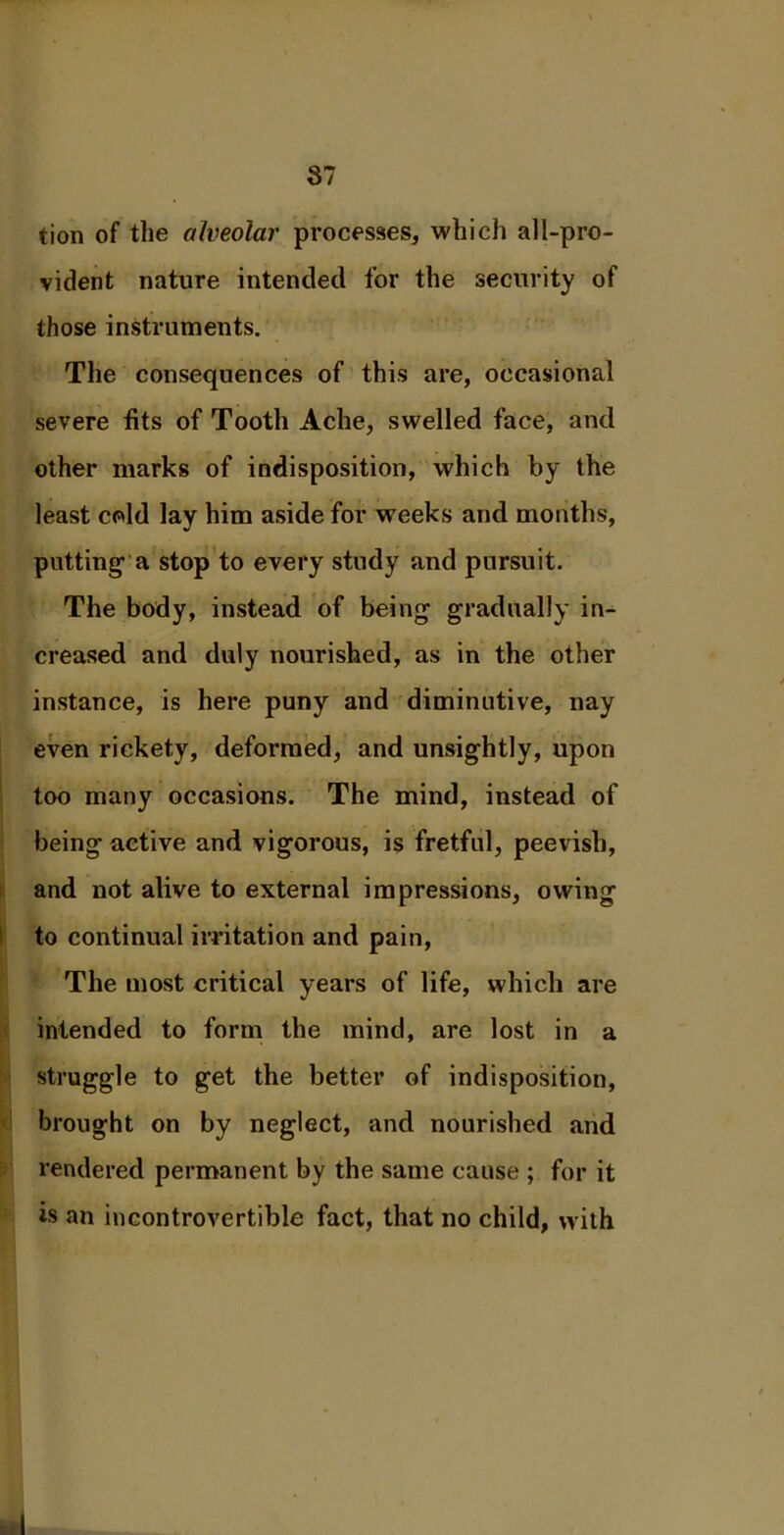 87 tion of the alveolar processes, which all-pro- vident nature intended for the security of those instruments. The consequences of this are, occasional severe fits of Tooth Ache, swelled face, and other marks of indisposition, which by the least cold lay him aside for weeks and months, putting- a stop to every study and pursuit. The body, instead of being gradually in- creased and duly nourished, as in the other instance, is here puny and diminutive, nay even rickety, deformed, and unsightly, upon too many occasions. The mind, instead of being active and vigorous, is fretful, peevish, and not alive to external impressions, owing to continual irritation and pain, The most critical years of life, which are intended to form the mind, are lost in a struggle to get the better of indisposition, brought on by neglect, and nourished and rendered permanent by the same cause ; for it is an incontrovertible fact, that no child, with