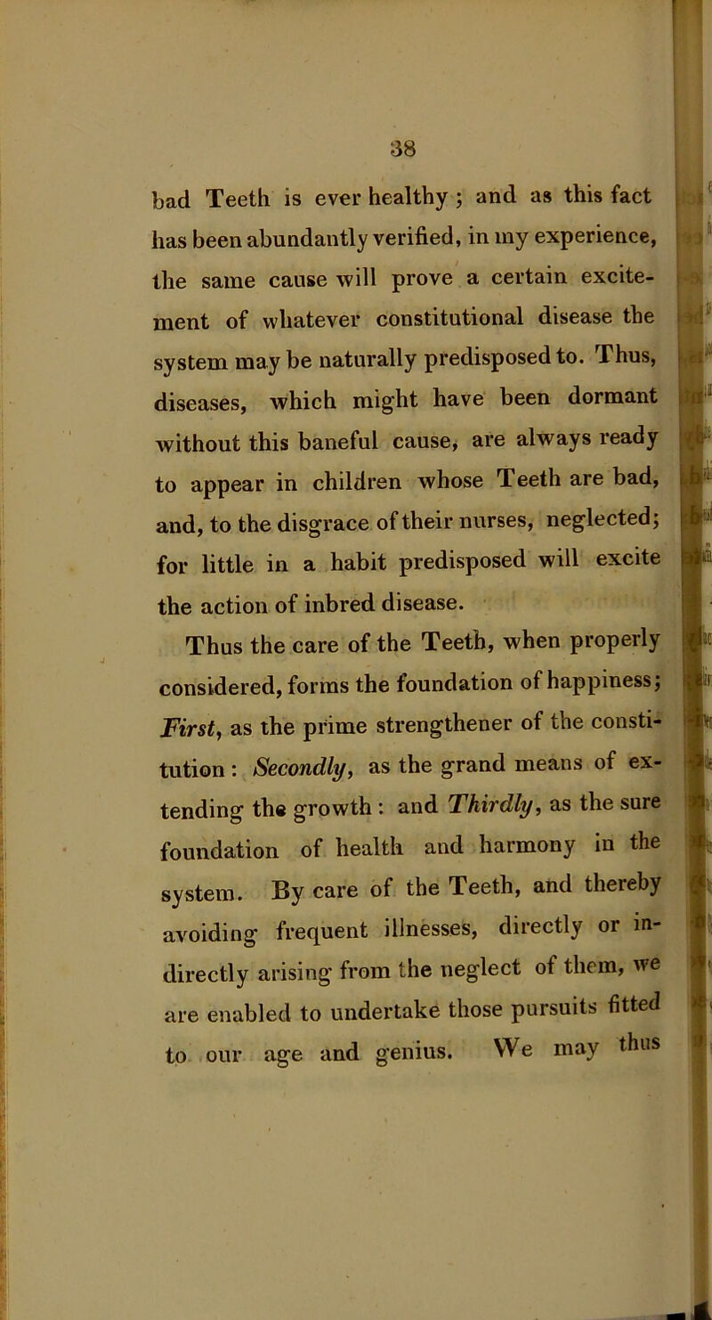 bad Teeth is ever healthy ; and as this fact has been abundantly verified, in my experience, the same cause will prove a certain excite- ment of whatever constitutional disease the system may be naturally predisposed to. Thus, diseases, which might have been dormant without this baneful cause, are always ready to appear in children whose Teeth are bad, and, to the disgrace of their nurses, neglected; for little in a habit predisposed will excite the action of inbred disease. Thus the care of the Teeth, when properly considered, forms the foundation of happiness; First, as the prime strengthener of the consti- tution : Secondly, as the grand means of ex- tending the growth: and Thirdly, as the sure foundation of health and harmony in the system. By care of the Teeth, and thereby avoiding frequent illnesses, directly or in- directly arising from the neglect of them, we are enabled to undertake those pursuits fitted to our age and genius. We may thus