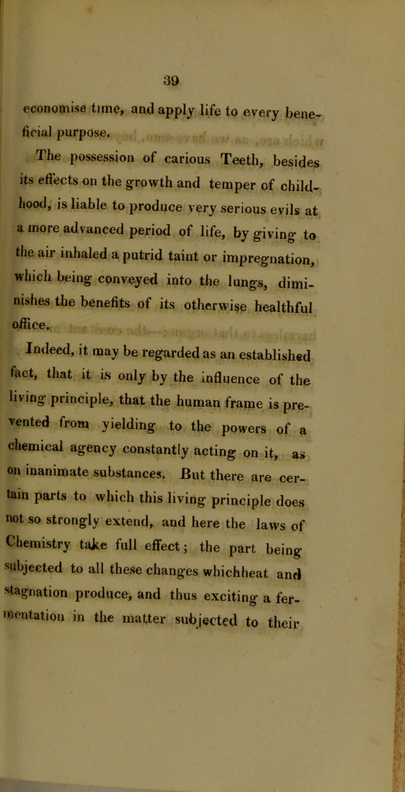 economise time, and apply life to every bene- ficial purpose. The possession of carious Teeth, besides its effects on the growth and temper of child- hood, is liable to produce very serious evils at a more advanced period of life, by giving to the air inhaled a putrid taint or impregnation, which being conveyed into the lungs, dimi- nishes the benefits of its otherwise healthful office. Indeed, it may be regarded as an established fact, that it is only by the influence of the living principle, that the human frame is pre- vented from yielding to the powers of a chemical agency constantly acting on it, as on inanimate substances. But there are cer- tain parts to which this living principle does not so strongly extend, and here the laws of Chemistry take full effect; the part being- subjected to all these changes whichheat and stagnation produce, and thus exciting a fer- mentation in the matter subjected to their