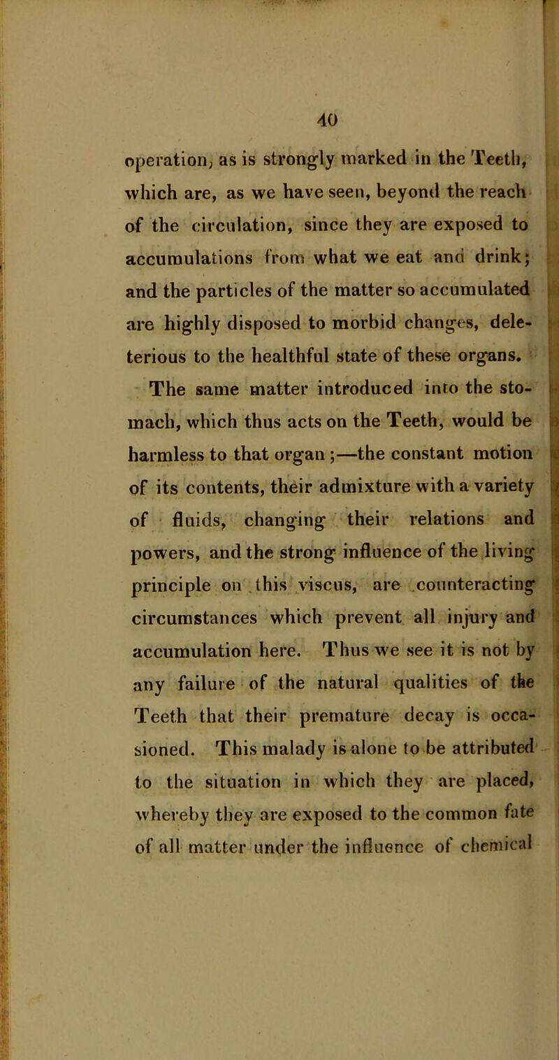 operation; as is strongly marked in the Teeth, which are, as we have seen, beyond the reach of the circulation, since they are exposed to accumulations from what we eat anci drink; and the particles of the matter so accumulated are highly disposed to morbid changes, dele- terious to the healthful state of these organs. The same matter introduced into the sto- mach, which thus acts on the Teeth, would be harmless to that organ ;—the constant motion of its contents, their admixture with a variety of fluids, changing their relations and powers, and the strong influence of the living principle on . this viscus, are counteracting circumstances which prevent all injury and accumulation here. Thus we see it is not by any failure of the natural qualities of the Teeth that their premature decay is occa- sioned. This malady is alone to be attributed to the situation in which they are placed, whereby they are exposed to the common fate of all matter under the influence of chemical