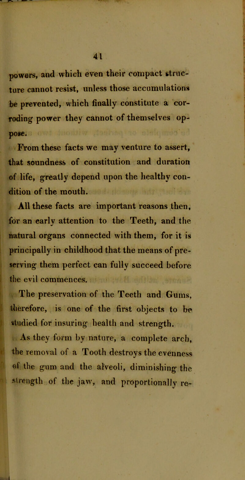 powers, and which even their compact struc- ture cannot resist, unless those accumulations be prevented, which finally constitute a cor- roding1 power they cannot of themselves op- pose. From these facts we may venture to assert, that soundness of constitution and duration of life, greatly depend upon the healthy con- dition of the mouth. All these facts are important reasons then, for an early attention to the Teeth, and the natural organs connected with them, for it is principally in childhood that the means of pre- serving them perfect can fully succeed before the evil commences. The preservation of the Teeth and Gums, therefore, is one of the first objects to be studied for insuring health and strength. As they form by nature, a complete arch, the removal of a Tooth destroys the evenness of the gum and the alveoli, diminishing the strength of the jaw, and proportionally re- <