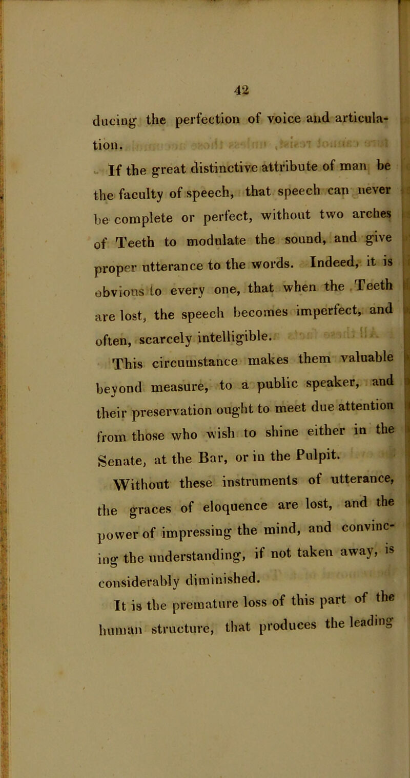 ducing the perfection of voice and articula- tion. If the great distinctive attribute of man be the faculty of speech, that speech can never be complete or perfect, without two arches of Teeth to modulate the sound, and give proper utterance to the words. Indeed, it is obvious to every one, that when the Teeth are lost, the speech becomes imperfect, and often, scarcely intelligible. This circumstance makes them valuable beyond measure, to a public speaker, and their preservation ought to meet due attention from those who wish to shine either in the Senate, at the Bar, or in the Pulpit. Without these instruments ot utterance, the graces of eloquence are lost, and the power of impressing the mind, and convinc- ing the understanding, if not taken away, is considerably diminished. It is the premature loss of this part of the human structure, that produces the leadins