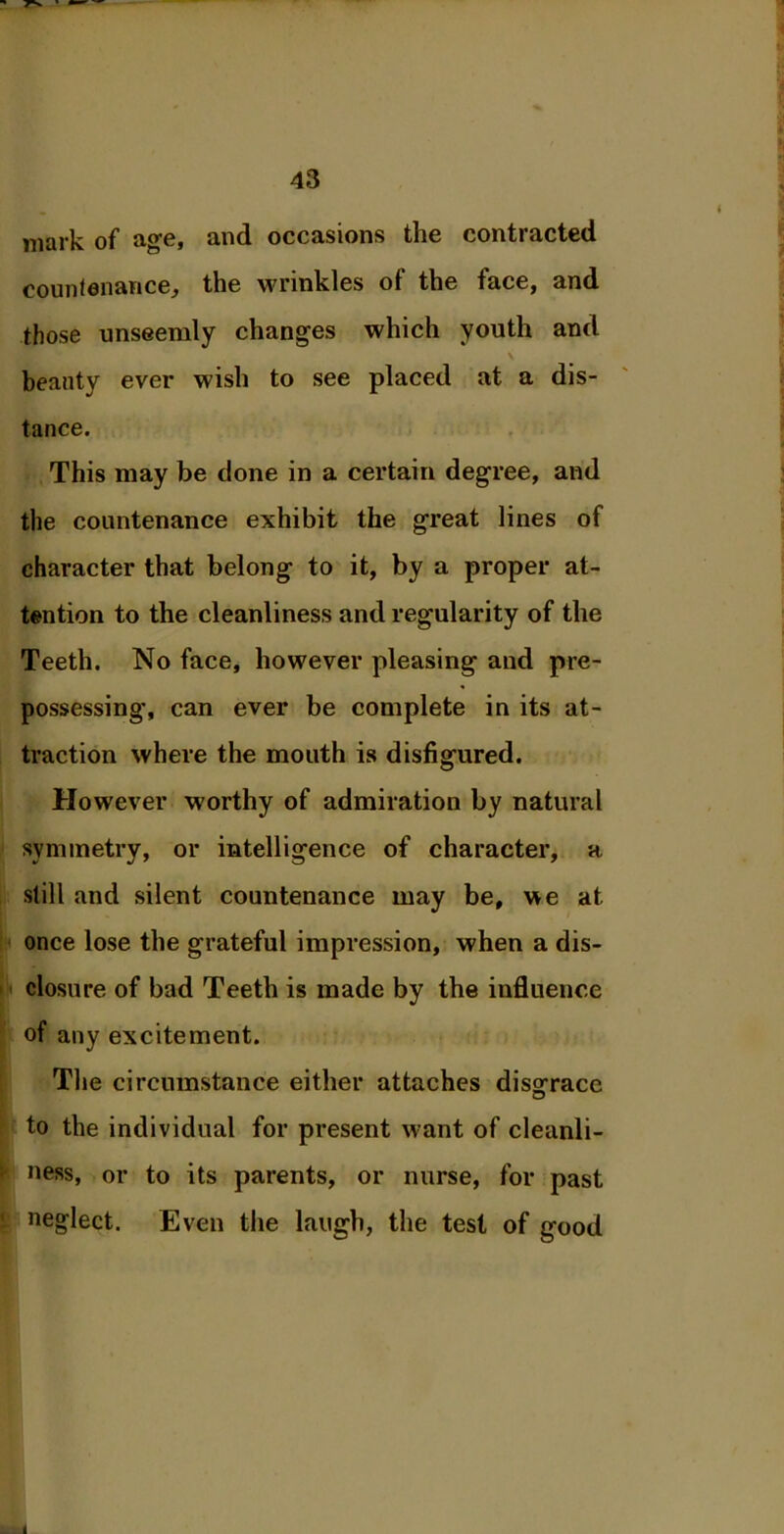 mark of age, and occasions the contracted countenance, the wrinkles of the face, and those unseemly changes which youth and beauty ever wish to see placed at a dis- tance. This may be done in a certain degree, and the countenance exhibit the great lines of character that belong to it, by a proper at- tention to the cleanliness and regularity of the Teeth. No face, however pleasing and pre- possessing, can ever be complete in its at- traction where the mouth is disfigured. However worthy of admiration by natural symmetry, or intelligence of character, a still and silent countenance may be, we at once lose the grateful impression, when a dis- closure of bad Teeth is made by the influence of any excitement. The circumstance either attaches disgrace to the individual for present want of cleanli- ness, or to its parents, or nurse, for past neglect. Even the laugh, the test of good