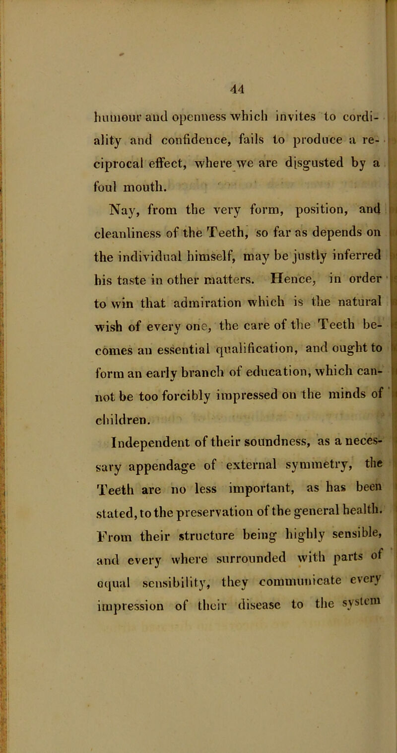 hum our and openness which invites to cordi- ality and confidence, fails to produce a re- ciprocal effect, where we are disgusted by a foul mouth. Nay, from the very form, position, and cleanliness of the Teeth, so far as depends on the individual himself, may be justly inferred his taste in other matters. Hence, in order to win that admiration which is the natural wish of every one, the care of the Teeth be- comes an essential qualification, and ought to form an early branch of education, which can- not be too forcibly impressed on the minds of children. Independent of their soundness, as a neces- sary appendage of external symmetry, the Teeth are no less important, as has been stated, to the preservation of the general health. From their structure being highly sensible, and every where surrounded with parts of equal sensibility, they communicate every impression of their disease to the system