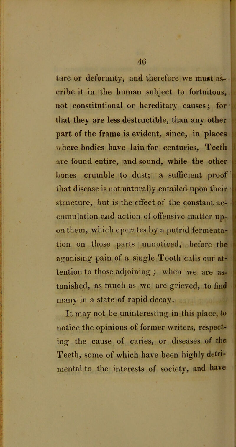 ture or deformity, and therefore we must as- cribe it in the human subject to fortuitous, not constitutional or hereditary causes; for that they are less destructible, than any other part of the frame is evident, since, in places where bodies have lain for centuries, Teeth are found entire, and sound, while the other bones crumble to dust; a sufficient proof that disease is not naturally entailed upon their structure, but is the effect of the constant ac- cumulation and action of offensive matter up- on them, which operates by a putrid fermenta- tion on those parts unnoticed, before the agonising pain of a single Tooth calls our at- tention to those adjoining ; when we are as- tonished, as much as we are grieved, to find many in a state of rapid decay. It may not be uninteresting in this place, to notice the opinions of former writers, respect- ing the cause of caries, or diseases of the Teeth, some of which have been highly detri- mental to the interests of society, and have