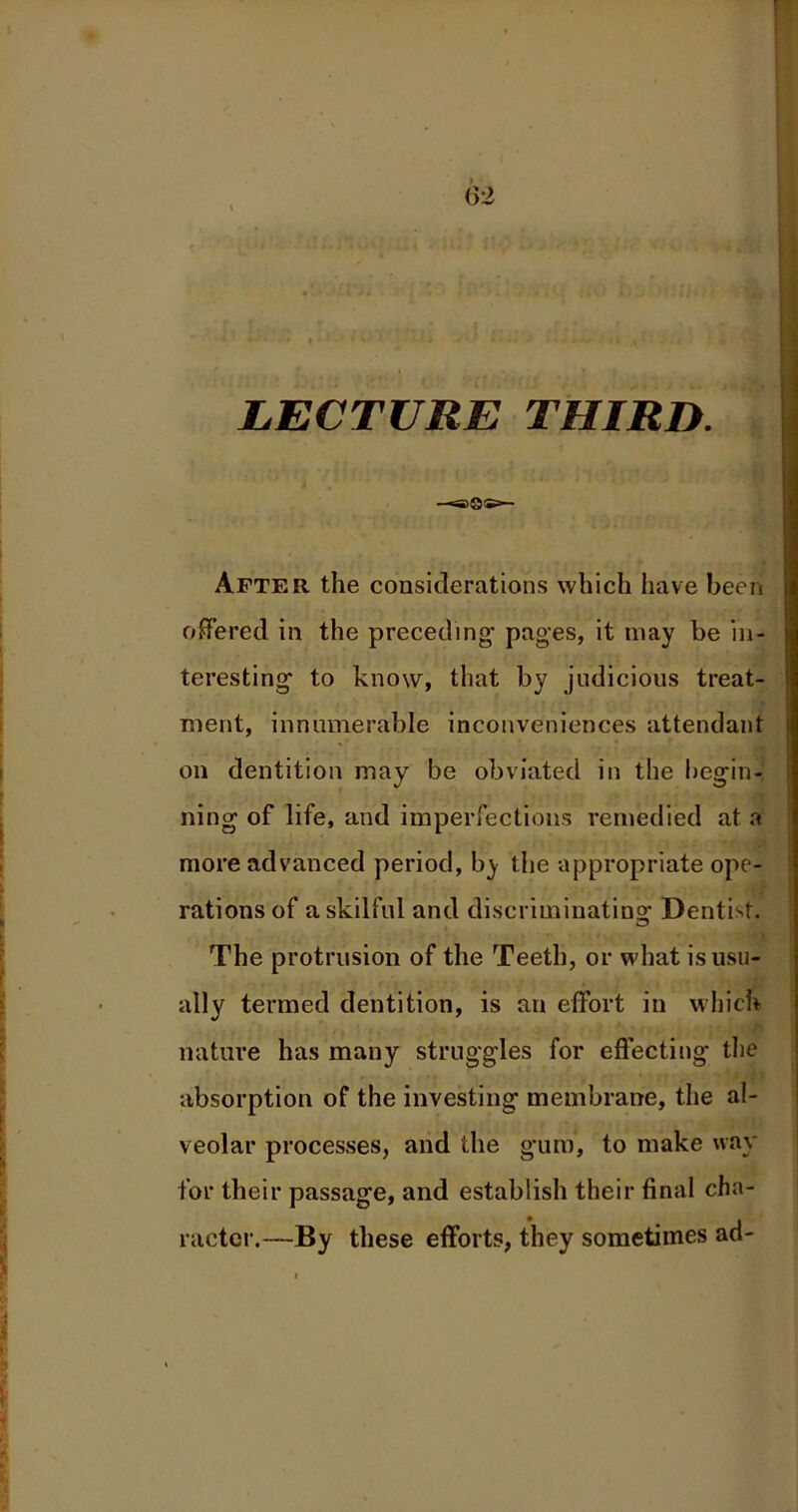 (32 ■ » f LECTURE THIRD. r fi —saQ®— After the considerations which have been offered in the preceding’ pages, it may be in- teresting to know, that by judicious treat- ment, innumerable inconveniences attendant on dentition may be obviated in the begin- ning of life, and imperfections remedied at a more advanced period, by the appropriate ope- ■ rations of a skilful and discriminating Dentist. The protrusion of the Teeth, or what isusu- ally termed dentition, is an effort in which nature has many struggles for effecting the absorption of the investing membrane, the al- veolar processes, and the gum, to make way for their passage, and establish their final cha- racter.—By these efforts, they sometimes ad-