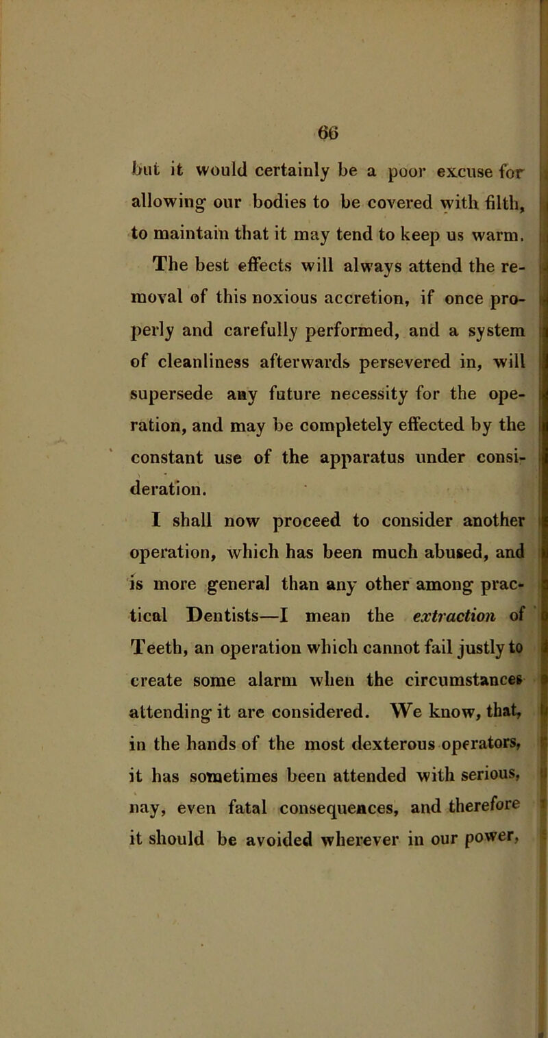 but it would certainly be a poor excuse for allowing our bodies to be covered with filth, to maintain that it may tend to keep us warm. The best effects will always attend the re- moval of this noxious accretion, if once pro- i perly and carefully performed, and a system ; of cleanliness afterwards persevered in, will supersede any future necessity for the ope- ration, and may be completely effected by the constant use of the apparatus under consi- deration. I shall now proceed to consider another operation, which has been much abused, and is more general than any other among prac- tical Dentists—I mean the extraction of Teeth, an operation which cannot fail justly to create some alarm when the circumstances attending it are considered. We know, that, in the hands of the most dexterous operators, it has sometimes been attended with serious, nay, even fatal consequences, and therefore it should be avoided wherever in our power,