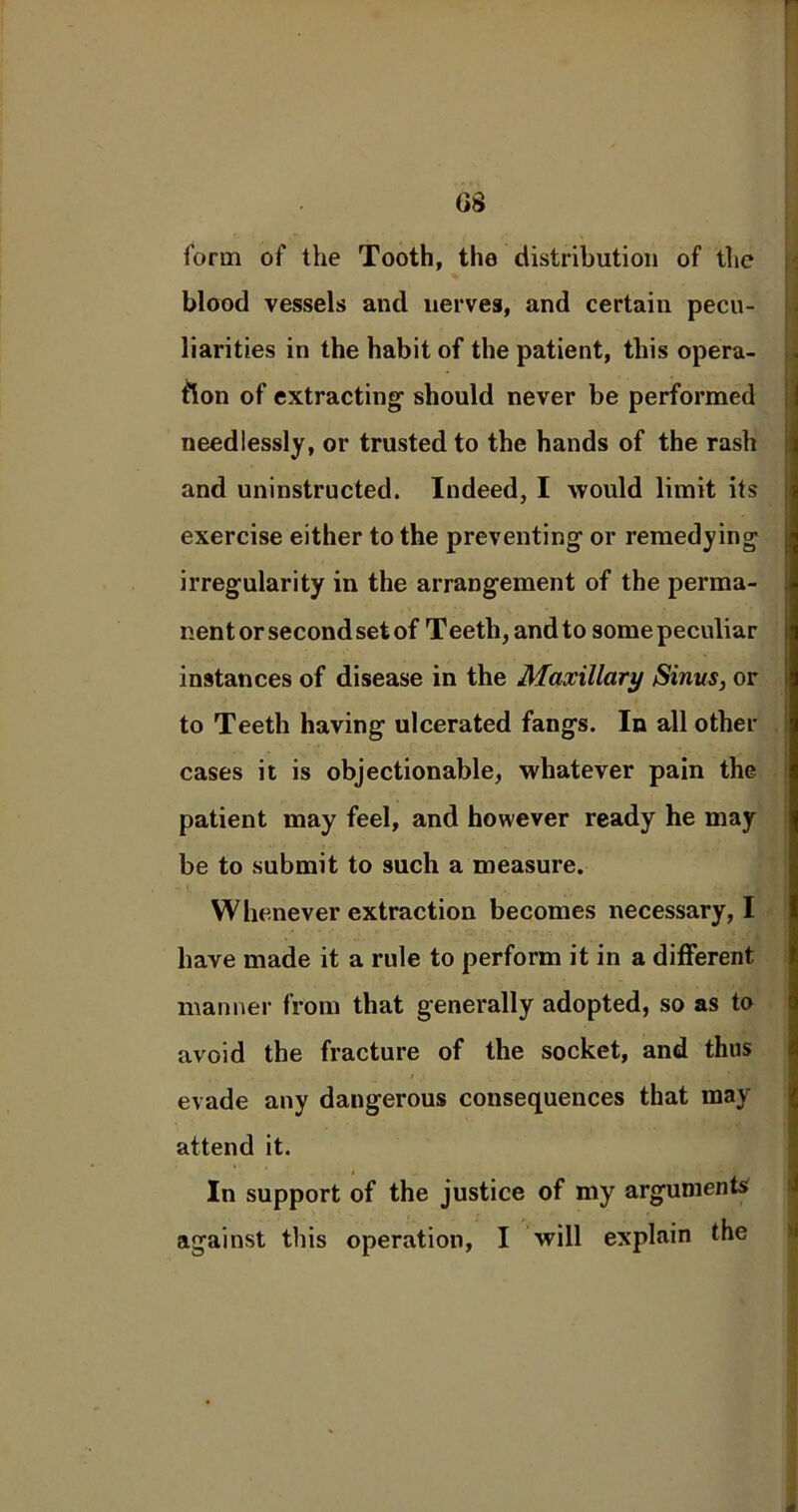 form of the Tooth, the distribution of the blood vessels and nerves, and certain pecu- liarities in the habit of the patient, this opera- tion of extracting- should never be performed needlessly, or trusted to the hands of the rash and uninstructed. Indeed, I would limit its | exercise either to the preventing or remedying irregularity in the arrangement of the perma- nent or second set of Teeth, and to some peculiar instances of disease in the Maxillary Sinus, or to Teeth having ulcerated fangs. In all other cases it is objectionable, whatever pain the patient may feel, and however ready he may be to submit to such a measure. Whenever extraction becomes necessary, I have made it a rule to perform it in a different, manner from that generally adopted, so as to avoid the fracture of the socket, and thus evade any dangerous consequences that may attend it. i . ® In support of the justice of my arguments against this operation, I will explain the