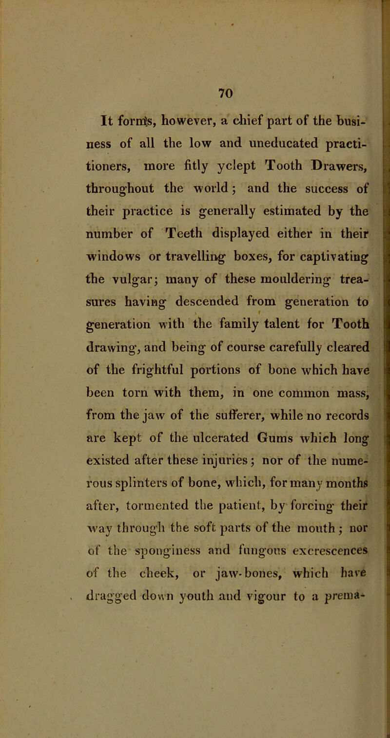 It fornis, however, a chief part of the busi- ness of all the low and uneducated practi- tioners, more fitly yclept Tooth Drawers, throughout the world; and the success of their practice is generally estimated by the number of Teeth displayed either in their windows or travelling boxes, for captivating the vulgar; many of these mouldering trea- sures having descended from generation to 3 I generation with the family talent for Tooth drawing-, and being of course carefully cleared of the frightful portions of bone which have been torn with them, in one common mass, from the jaw of the sufi’erer, while no records are kept of the ulcerated Gums which long existed after these injuries; nor of the nume- rous splinters of bone, which, for many months after, tormented the patient, by forcing their way through the soft parts of the mouth; nor of the sponginess and fungous excrescences of the cheek, or jaw-bones, which have dragged down youth and vigour to a prema-