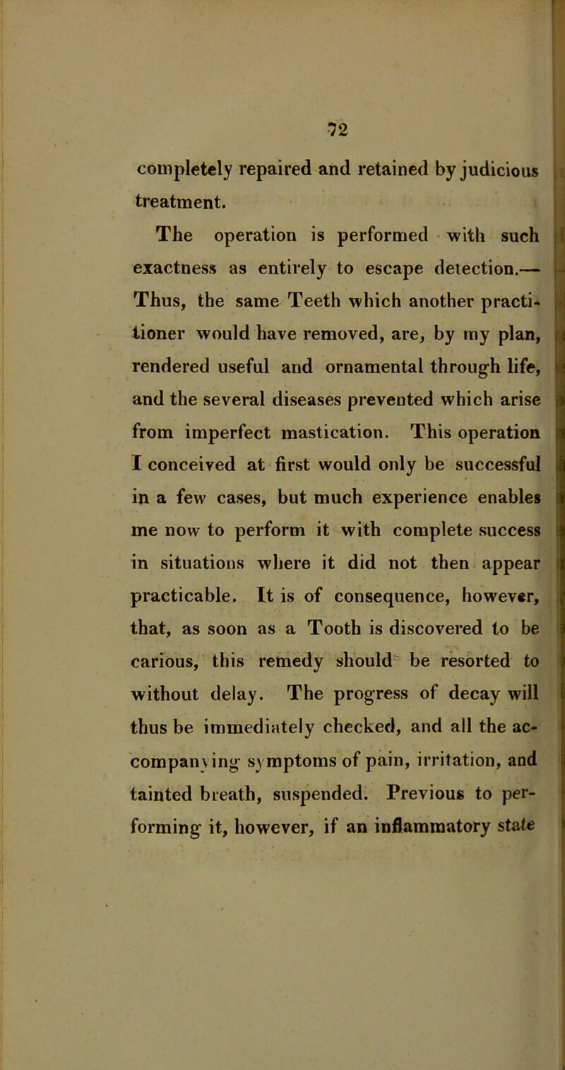 completely repaired and retained by judicious treatment. The operation is performed with such exactness as entirely to escape detection.— - Thus, the same Teeth which another practi- tioner would have removed, are, by my plan, rendered useful and ornamental through life, and the several diseases prevented which arise from imperfect mastication. This operation I conceived at first would only be successful in a few cases, but much experience enables me now to perform it with complete success in situations where it did not then appear practicable. It is of consequence, however, that, as soon as a Tooth is discovered to be carious, this remedy should be resorted to without delay. The progress of decay will thus be immediately checked, and all the ac- company ing symptoms of pain, irritation, and tainted breath, suspended. Previous to per- forming it, however, if an inflammatory state