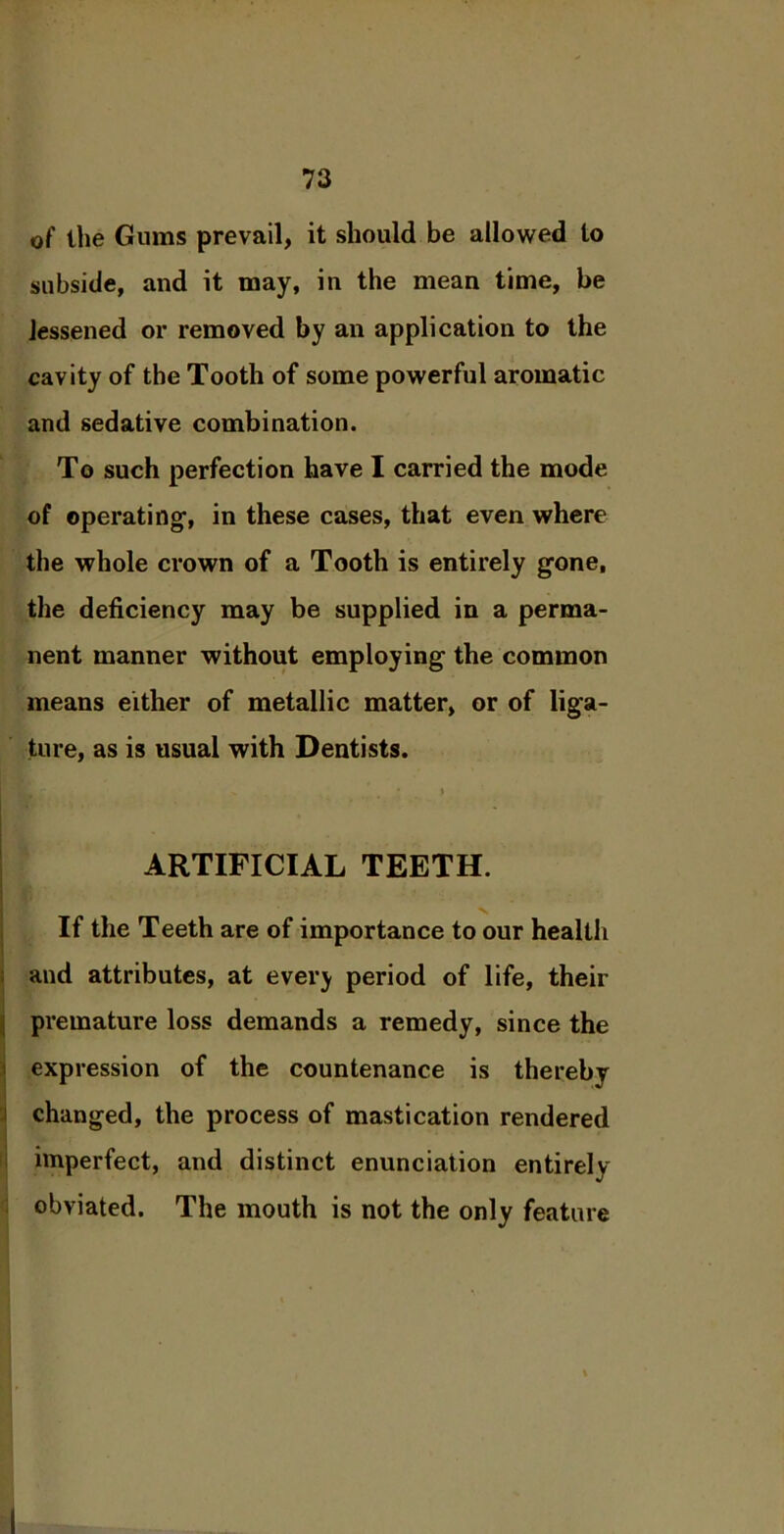 0f the Gums prevail, it should be allowed to subside, and it may, in the mean time, be lessened or removed by an application to the cavity of the Tooth of some powerful aromatic and sedative combination. To such perfection have I carried the mode of operating1, in these cases, that even where the whole crown of a Tooth is entirely gone, the deficiency may be supplied in a perma- nent manner without employing the common means either of metallic matter, or of liga- ture, as is usual with Dentists.  . . * * ARTIFICIAL TEETH. I v If the Teeth are of importance to our health and attributes, at ever} period of life, their premature loss demands a remedy, since the expression of the countenance is thereby changed, the process of mastication rendered imperfect, and distinct enunciation entirely obviated. The mouth is not the only feature