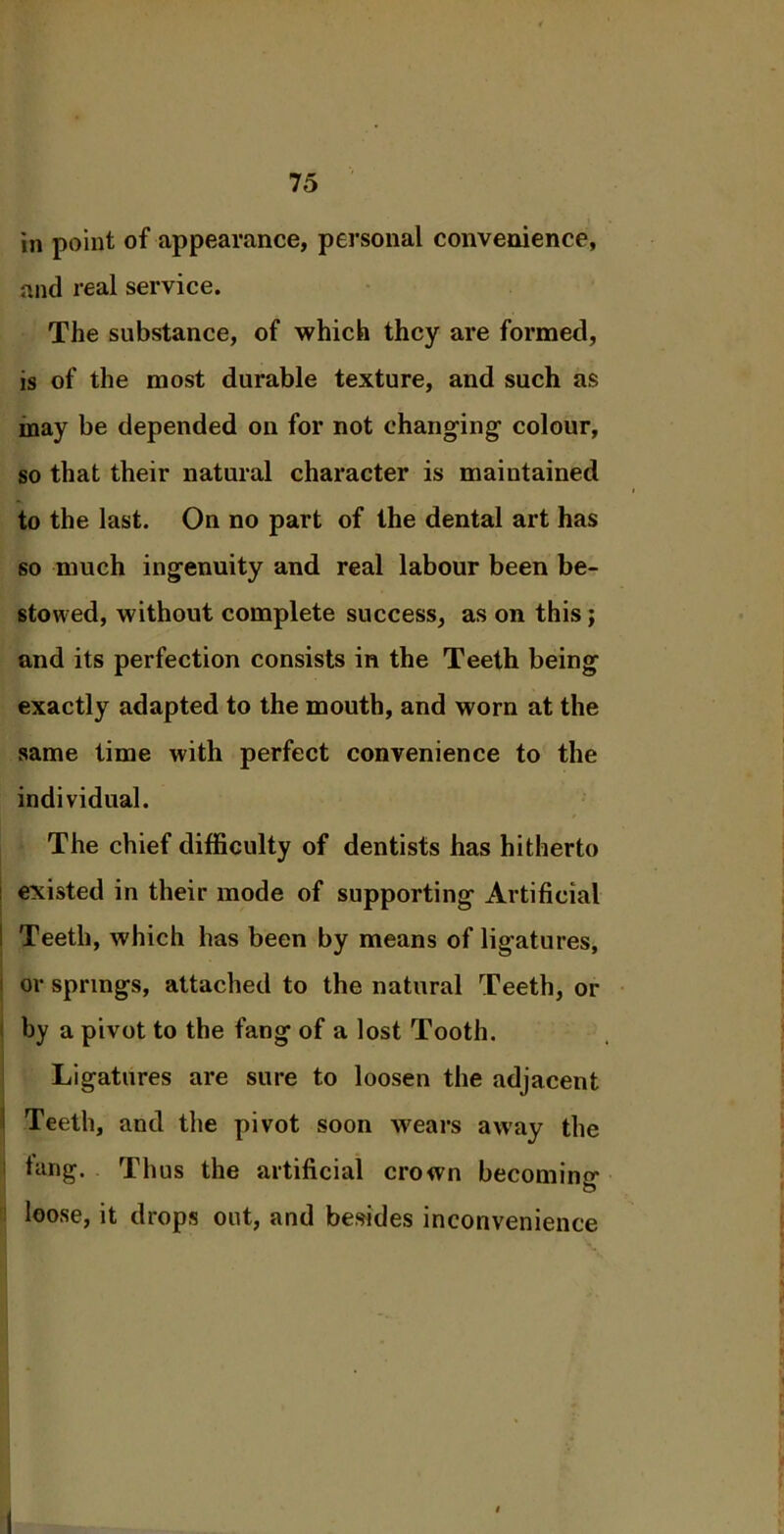 in point of appearance, personal convenience, and real service. The substance, of which they are formed, is of the most durable texture, and such as may be depended on for not changing- colour, so that their natural character is maintained to the last. On no part of the dental art has so much ingenuity and real labour been be- stowed, without complete success, as on this; and its perfection consists in the Teeth being exactly adapted to the mouth, and worn at the same time with perfect convenience to the individual. The chief difficulty of dentists has hitherto existed in their mode of supporting Artificial : Teeth, which has been by means of ligatures, or springs, attached to the natural Teeth, or by a pivot to the fang of a lost Tooth. Ligatures are sure to loosen the adjacent I Teeth, and the pivot soon wears away the tang. Thus the artificial crown becoming loose, it drops out, and besides inconvenience 1 3