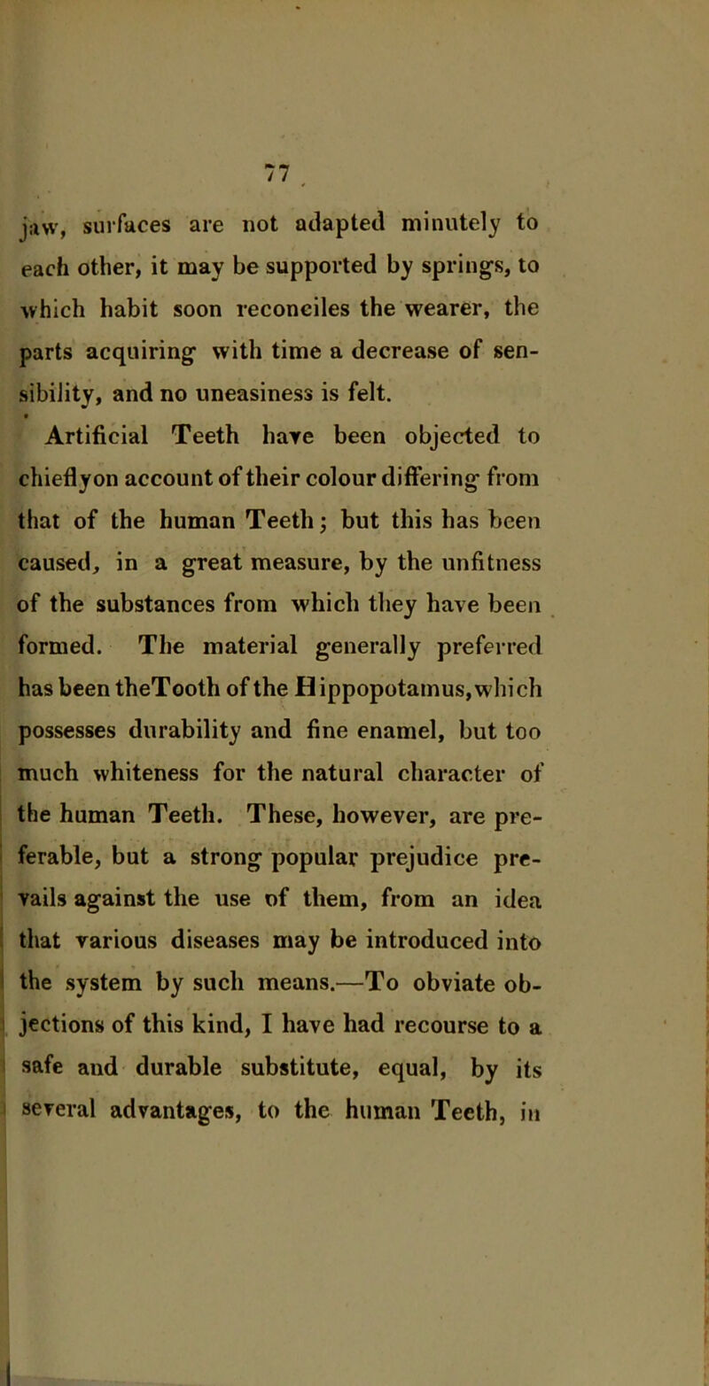 jaw, surfaces are not adapted minutely to each other, it may be supported by springs, to which habit soon reconciles the wearer, the parts acquiring with time a decrease of sen- sibility, and no uneasiness is felt. • Artificial Teeth hare been objected to chieflyon account of their colour differing from that of the human Teeth; but this has been caused, in a great measure, by the unfitness of the substances from which they have been formed. The material generally preferred has been theTooth of the H ippopotamus, which possesses durability and fine enamel, but too much whiteness for the natural character of the human Teeth. These, however, are pre- ferable, but a strong popular prejudice pre- vails against the use of them, from an idea that various diseases may be introduced into the system by such means.—To obviate ob- jections of this kind, I have had recourse to a safe and durable substitute, equal, by its several advantages, to the human Teeth, in
