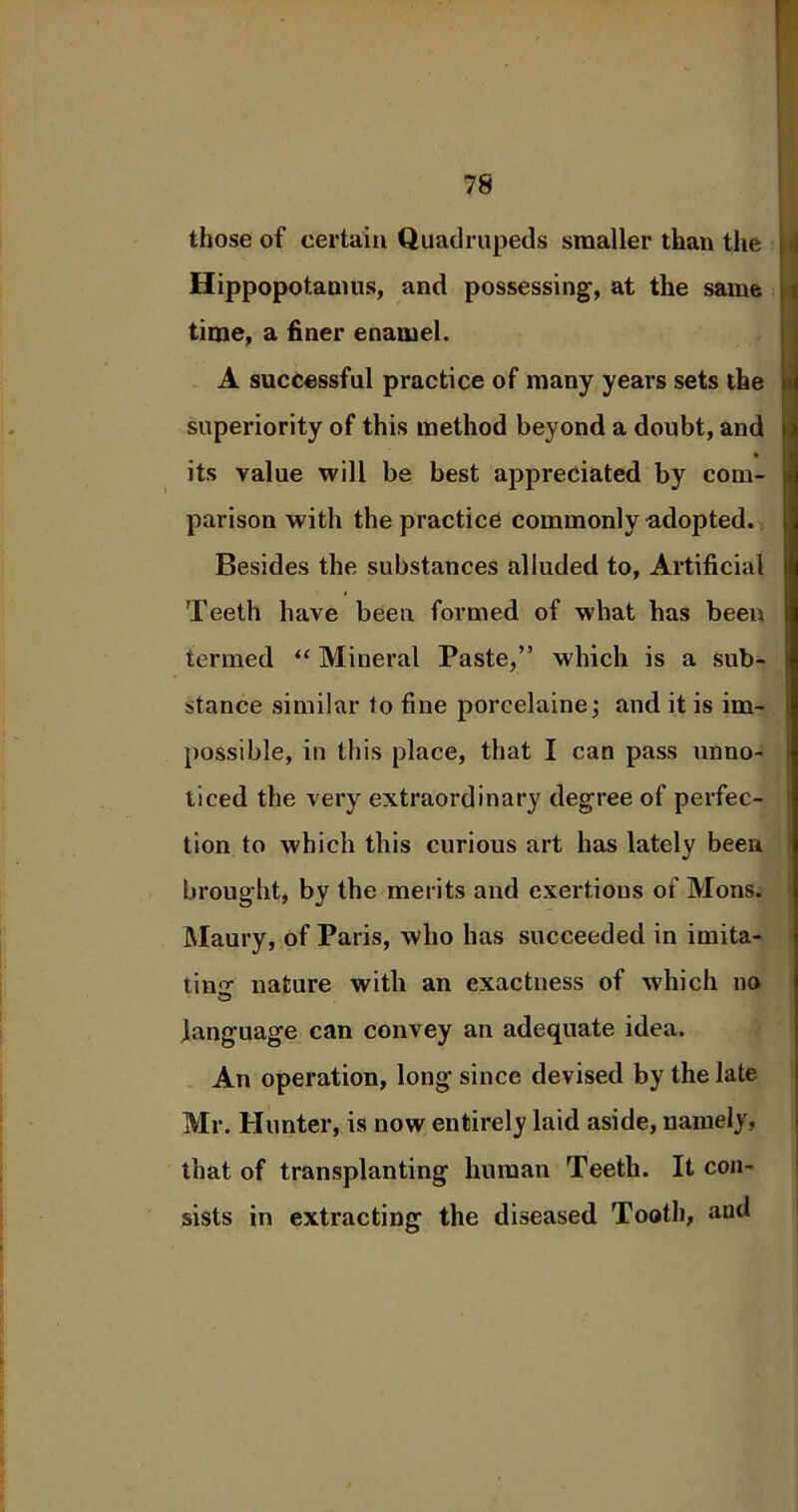 those of certain Quadrupeds smaller than the Hippopotamus, and possessing, at the same time, a finer enamel. A successful practice of many years sets the superiority of this method beyond a doubt, and ¥ its value will be best appreciated by com- parison with the practice commonly adopted. Besides the substances alluded to, Artificial Teeth have been formed of what has been termed “ Mineral Paste,” which is a sub- stance similar to fine porcelaine; and it is im- possible, in this place, that I can pass unno- ticed the very extraordinary degree of perfec- tion to which this curious art has lately been brought, by the merits and exertions of Mons. Maury, of Paris, who has succeeded in imita- ting nature with an exactness of which no language can convey an adequate idea. An operation, long since devised by the late Mr. Hunter, is now entirely laid aside, namely, that of transplanting human Teeth. It con- sists in extracting the diseased Tooth, and