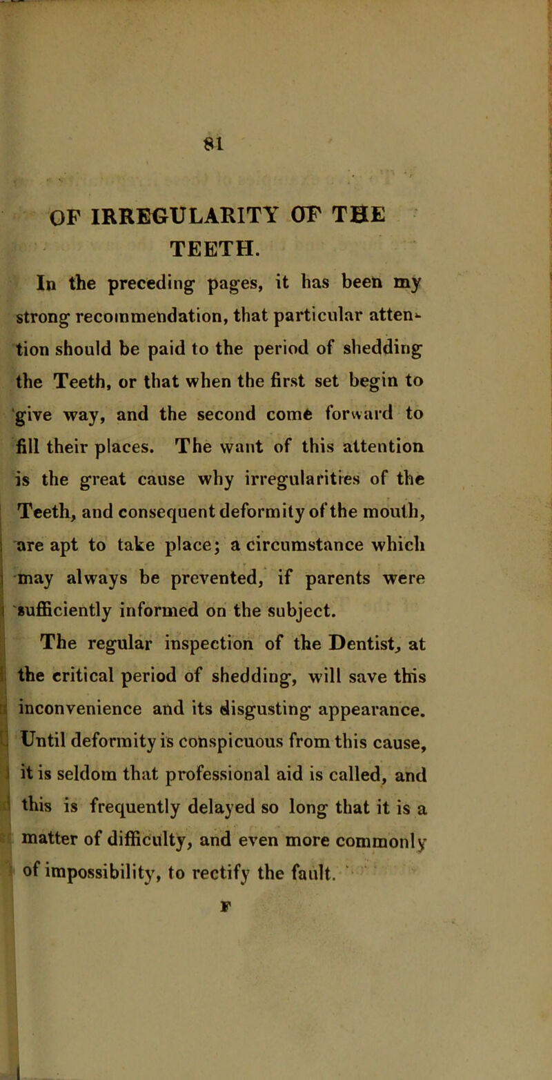 OF IRREGULARITY OF THE TEETH. In the preceding- pages, it has been my strong recommendation, that particular attend tion should be paid to the period of shedding the Teeth, or that when the first set begin to give way, and the second come forward to fill their places. The want of this attention is the great cause why irregularities of the Teeth, and consequent deformity of the mouth, ; are apt to take place; a circumstance which i may always be prevented, if parents were sufficiently informed on the subject. The regular inspection of the Dentist, at the critical period of shedding, will save this inconvenience and its disgusting appearance. Until deformity is conspicuous from this cause, it is seldom that professional aid is called, and this is frequently delayed so long that it is a matter of difficulty, and even more commonly of impossibility, to rectify the fault. F