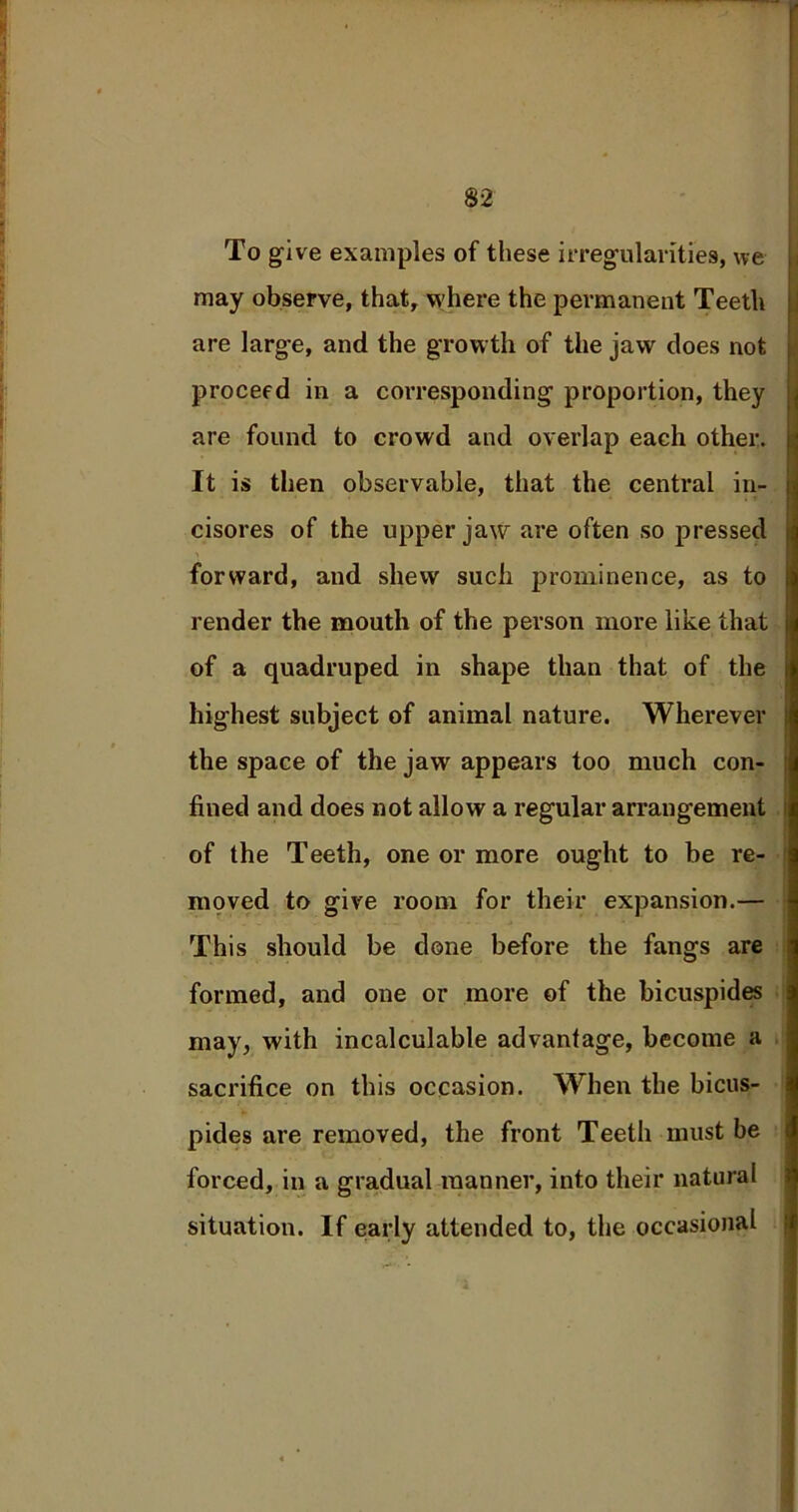 To give examples of these irregularities, we may observe, that, where the permanent Teeth are large, and the growth of the jaw does not proceed in a corresponding proportion, they are found to crowd and overlap each other. It is then observable, that the central in- cisores of the upper jaw are often so pressed forward, and shew such prominence, as to render the mouth of the person more like that of a quadruped in shape than that of the highest subject of animal nature. Wherever the space of the jaw appears too much con- fined and does not allow a regular arrangement of the Teeth, one or more ought to be re- moved to give room for their expansion.— This should be done before the fangs are formed, and one or more of the bicuspides may, with incalculable advantage, become a sacrifice on this occasion. When the bicus- pides are removed, the front Teeth must be forced, in a gradual manner, into their natural situation. If early attended to, the occasional