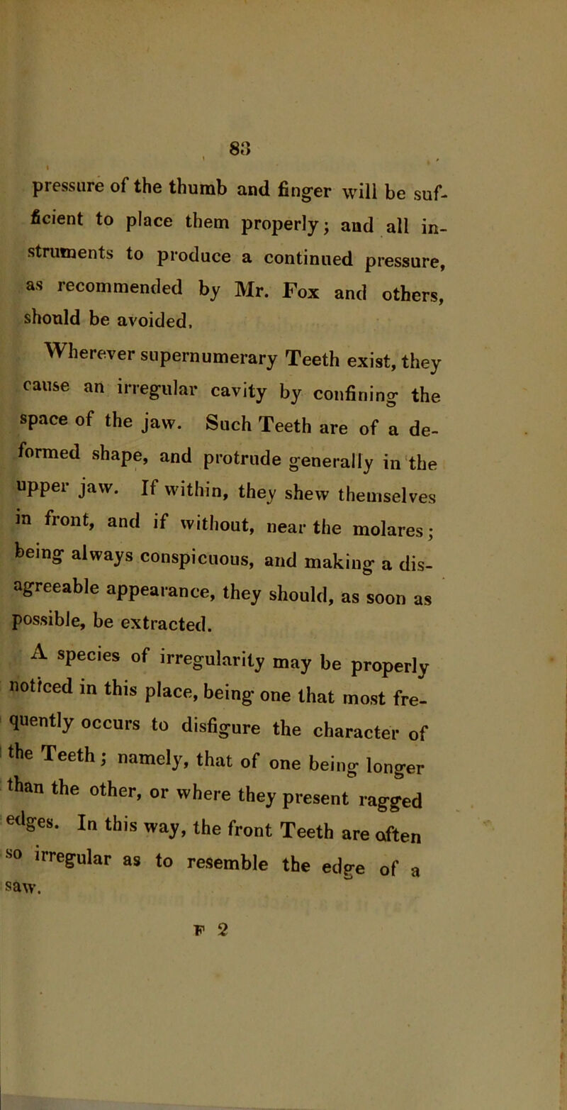 8a pressure of the thumb and finger will be suf- ficient to place them properly; and all in- struments to produce a continued pressure, as recommended by Mr. Fox and others, should be avoided. Wherever supernumerary Teeth exist, they cause an irregular cavity by confining the space of the jaw. Such Teeth are of a de- formed shape, and protrude generally in the upper jaw. If within, they shew themselves in front, and if without, near the molares; being always conspicuous, and making a dis- agreeable appearance, they should, as soon as possible, be extracted. A species of irregularity may be properly noticed in this place, being one that most fre- quently occurs to disfigure the character of the Teeth; namely, that of one being- longer than the other, or where they present ragged «lges. In this way, the front Teeth are often S0 irregular as to resemble the edge of a saw. f 2