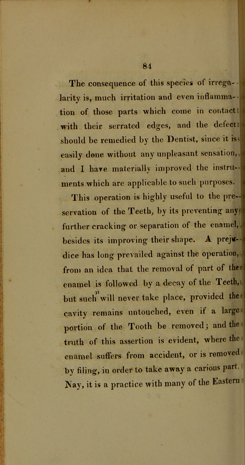The consequence of this species of irregu- larity is, much irritation and even inflamma- tion of those parts which come in contactt with their serrated edges, and the defect t should be remedied by the Dentist, since it is- easily done without any unpleasant sensation, .; and I have materially improved the instru- ments which are applicable to such purposes. This operation is highly useful to the pre- servation of the Teeth, by its preventing anyi further cracking or separation of the enamel, besides its improving their shape. A preju- dice has long prevailed against the operation, from an idea that the removal of part of thcr enamel is followed by a decay of the Teeth,> but such will never take place, provided the c cavity remains untouched, even if a large; portion of the Tooth be removed; and the truth of this assertion is evident, where the enamel suffers from accident, or is removed by filing, in order to take away a carious part, j Nay, it is a practice with many of the Eastern
