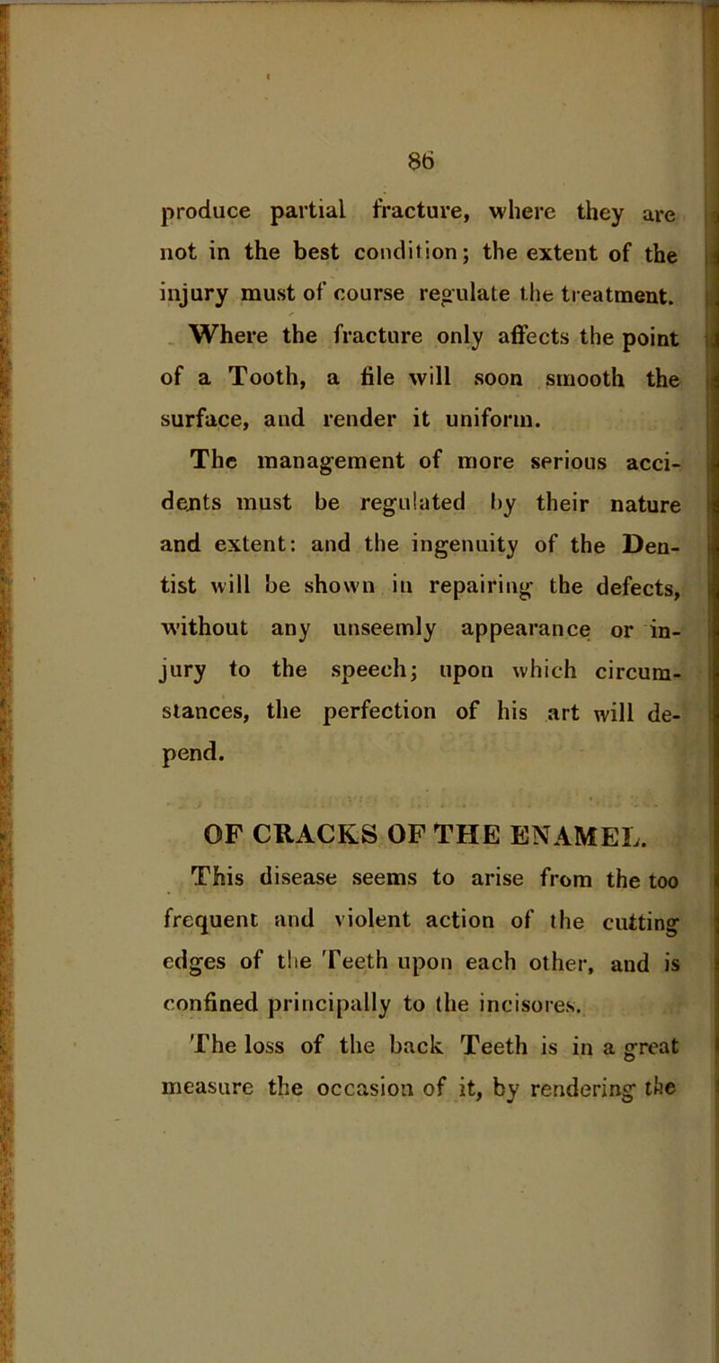produce partial fracture, where they are not in the best condition; the extent of the injury must of course regulate the treatment. Where the fracture only affects the point of a Tooth, a file will soon smooth the surface, and render it uniform. The management of more serious acci- dents must be regulated by their nature and extent: and the ingenuity of the Den- tist will be shown in repairing the defects, without any unseemly appearance or in- jury to the speech; upon which circum- stances, the perfection of his art will de- pend. OF CRACKS OF THE ENAMEL. This disease seems to arise from the too frequent and violent action of the cutting edges of the Teeth upon each other, and is confined principally to (he incisores. The loss of the back Teeth is in a great measure the occasion of it, by rendering the