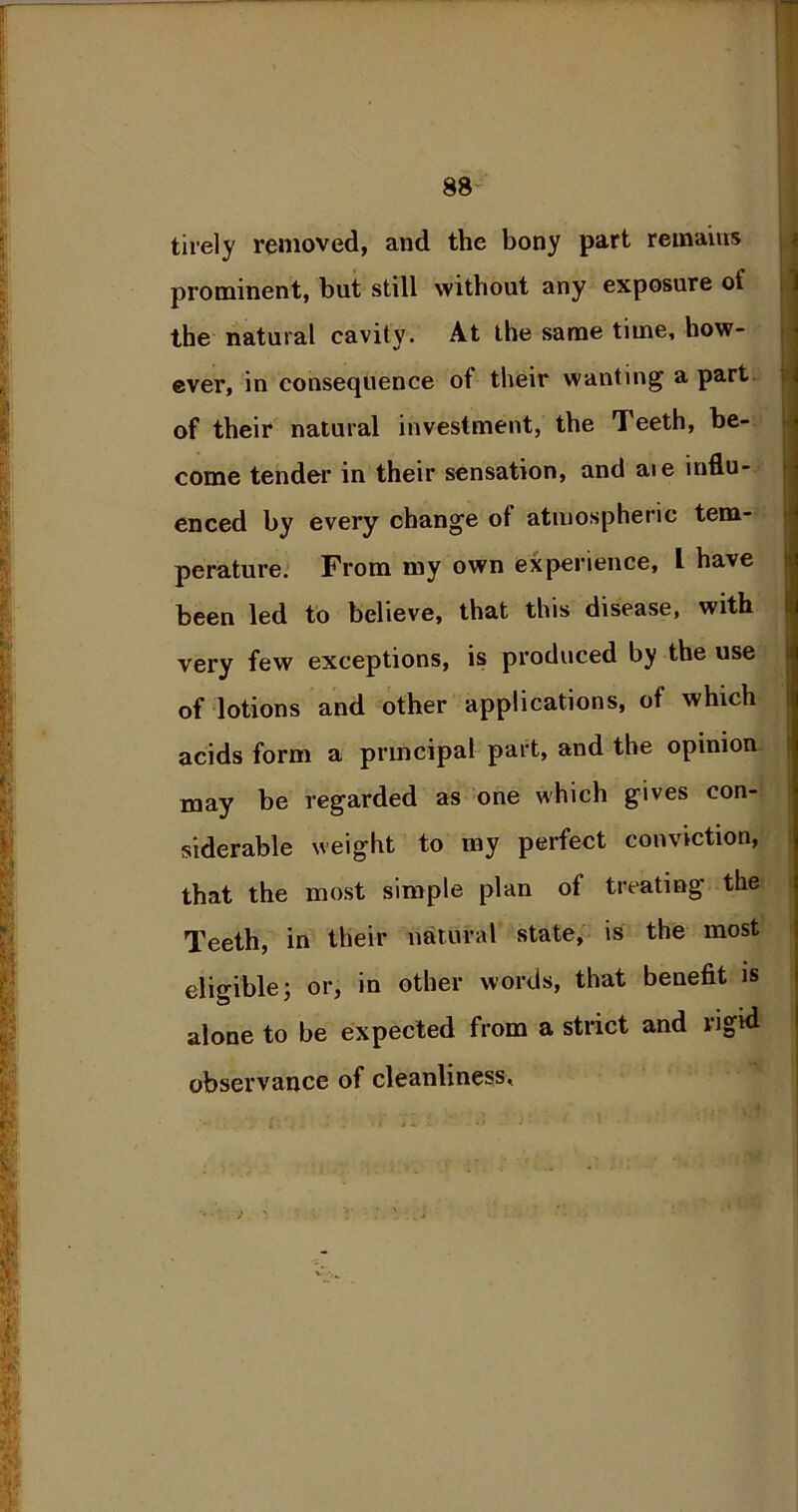 tirely removed, and the bony part remains prominent, but still without any exposure of the natural cavity. At the same time, how- ever, in consequence of their wanting apart of their natural investment, the Teeth, be- come tender in their sensation, and aie influ- enced by every change of atmospheric tem- perature. From my own experience, L have been led to believe, that this disease, with very few exceptions, is produced by the use of lotions and other applications, of which acids form a principal part, and the opinion may be regarded as one which gives con- siderable weight to my perfect conviction, that the most simple plan of treating the Teeth, in their natural state, is the most eligible; or, in other words, that benefit is alone to be expected from a strict and rigid observance of cleanliness.
