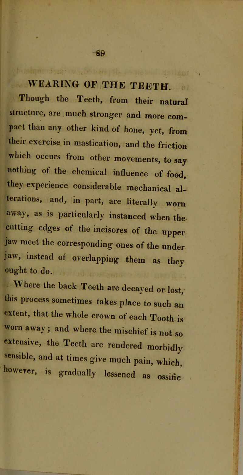 WEARING OF THE TEETH. Though the Teeth, from their natural structure, are much stronger and more com- pact than any other kind of bone, yet, from their exercise in mastication, and the friction which occurs from other movements, to say nothing of the chemical influence of food, they experience considerable mechanical al- terations, and, in part, are literally worn away, as is particularly instanced when the cutting edges of the incisores of the upper jaw meet the corresponding ones of the under jaw, instead of overlapping them as they ought to do. Where the back Teeth are decayed or lost, this process sometimes takes place to such an extent, that the whole crown of each Tooth is worn away ; and where the mischief is not so extensive, the Teeth are rendered morbidly sensible, and at times give much pain, which, however, is gradually lessened as ossifi^