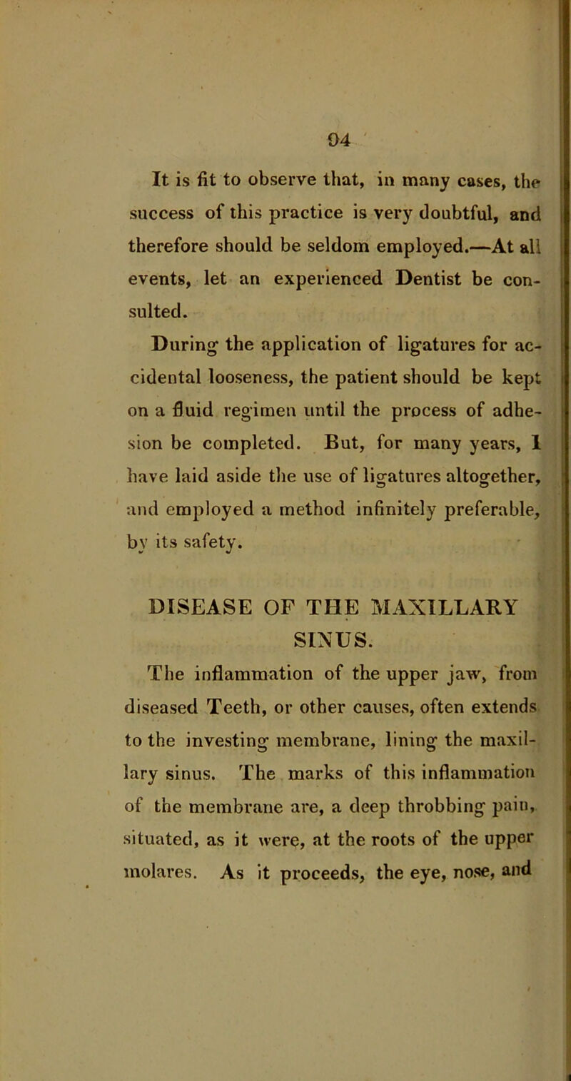 It is fit to observe that, in many cases, the success of this practice is very doubtful, and therefore should be seldom employed.—At all events, let an experienced Dentist be con- sulted. During1 the application of ligatures for ac- cidental looseness, the patient should be kept on a fluid regimen until the process of adhe- sion be completed. But, for many years, I have laid aside the use of ligatures altogether, and employed a method infinitely preferable, by its safety. DISEASE OF THE MAXILLARY SINUS. The inflammation of the upper jaw, from diseased Teeth, or other causes, often extends to the investing membrane, lining the maxil- lary sinus. The marks of this inflammation of the membrane are, a deep throbbing pain, situated, as it were, at the roots of the upper molares. As it proceeds, the eye, nose, and