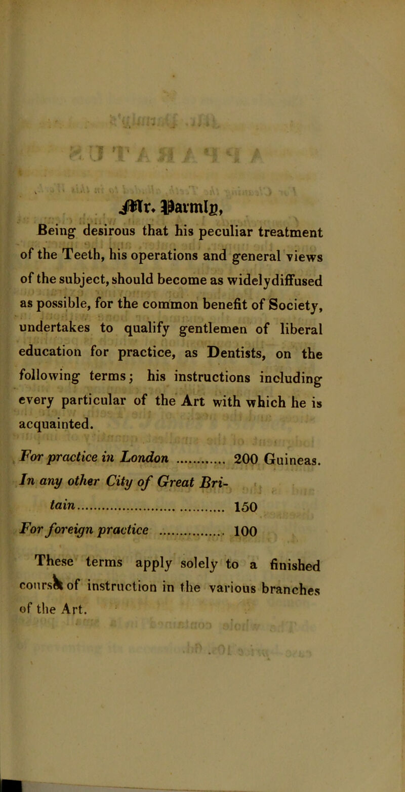 JWr. Iannis, * ' ' . ‘ * J , ' j ' . ' 1 i / 1 f , 1 ' Being desirous that his peculiar treatment » ’' * 1 A tv* i • , , ,, . ■ f 1 i ' - of the Teeth, his operations and general views of the subject, should become as widelydiffused as possible, for the contmon benefit of Society, undertakes to qualify gentlemen of liberal education for practice, as Dentists, on the following terms; his instructions including every particular of the Art with which he is acquainted. For practice in London 200 Guineas. In any other City of Great Bri- tain 150 For foreign practice 100 These terms apply solely to a finished coursK of instruction in the various branches of the Art.