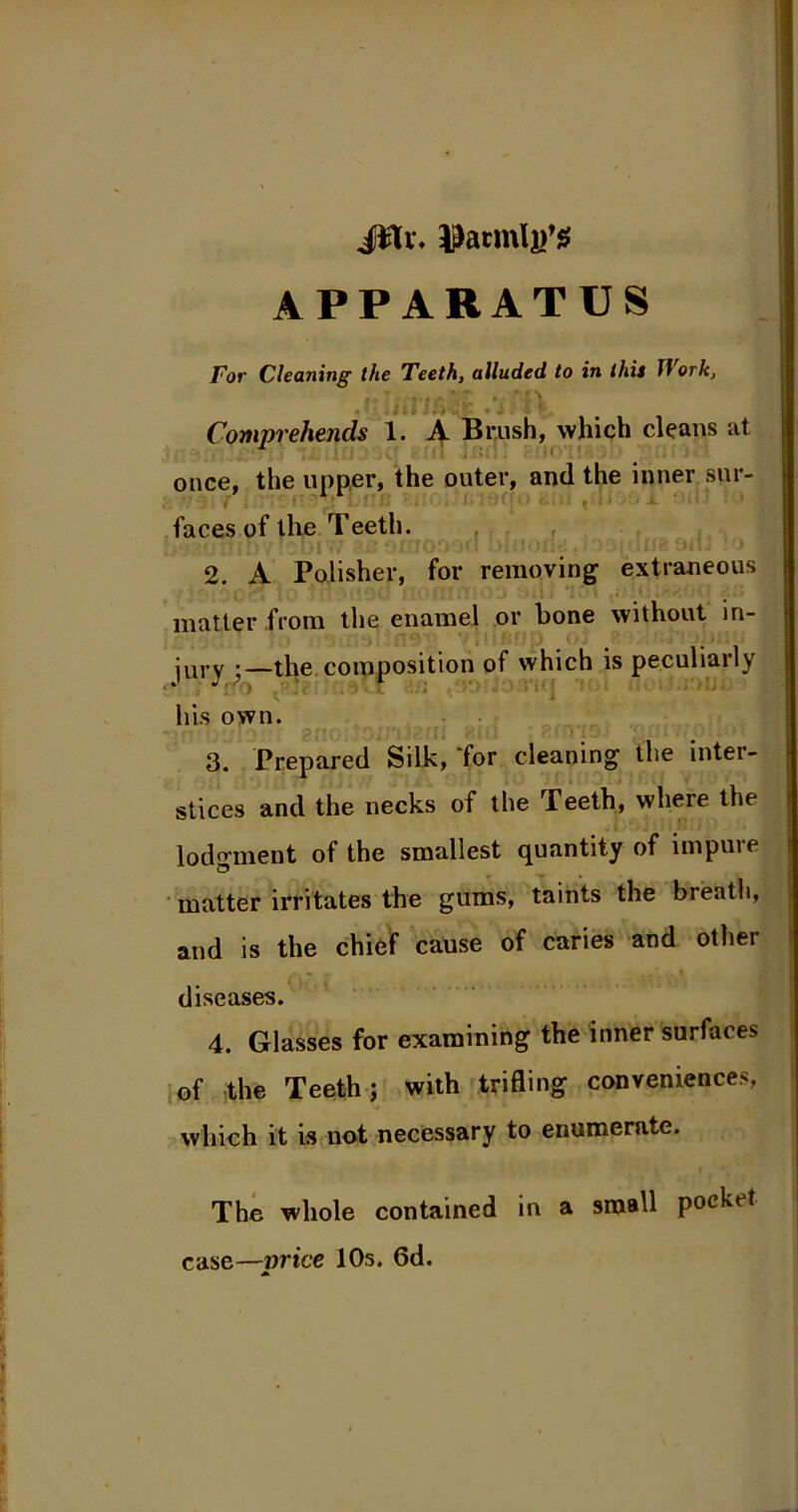 jilv. yatmljj’S APPARATUS For Cleaning the Teeth, alluded to in this JVork, . ' .id lft ' Comprehends 1. A Brush, which cleans at . * once, the upper, the outer, and the inner sur- faces of the Teeth. 2. A Polisher, for removing extraneous matter from the enamel or bone without in- jury ;—the composition of which is peculiarly his own. • - * : ■> snOi'JOOTKfll Bill » cluT9 Sun : • : I 3. Prepared Silk, for cleaning the inter- stices and the necks of the Teeth, where the lodgment of the smallest quantity of impure matter irritates the gums, taints the breath, and is the chief cause of caries and other diseases. 4. Glasses for examining the inner surfaces of the Teeth; with trifling conveniences, which it is not necessary to enumerate. The whole contained in a small pocket case—mice 10s. 6d. A