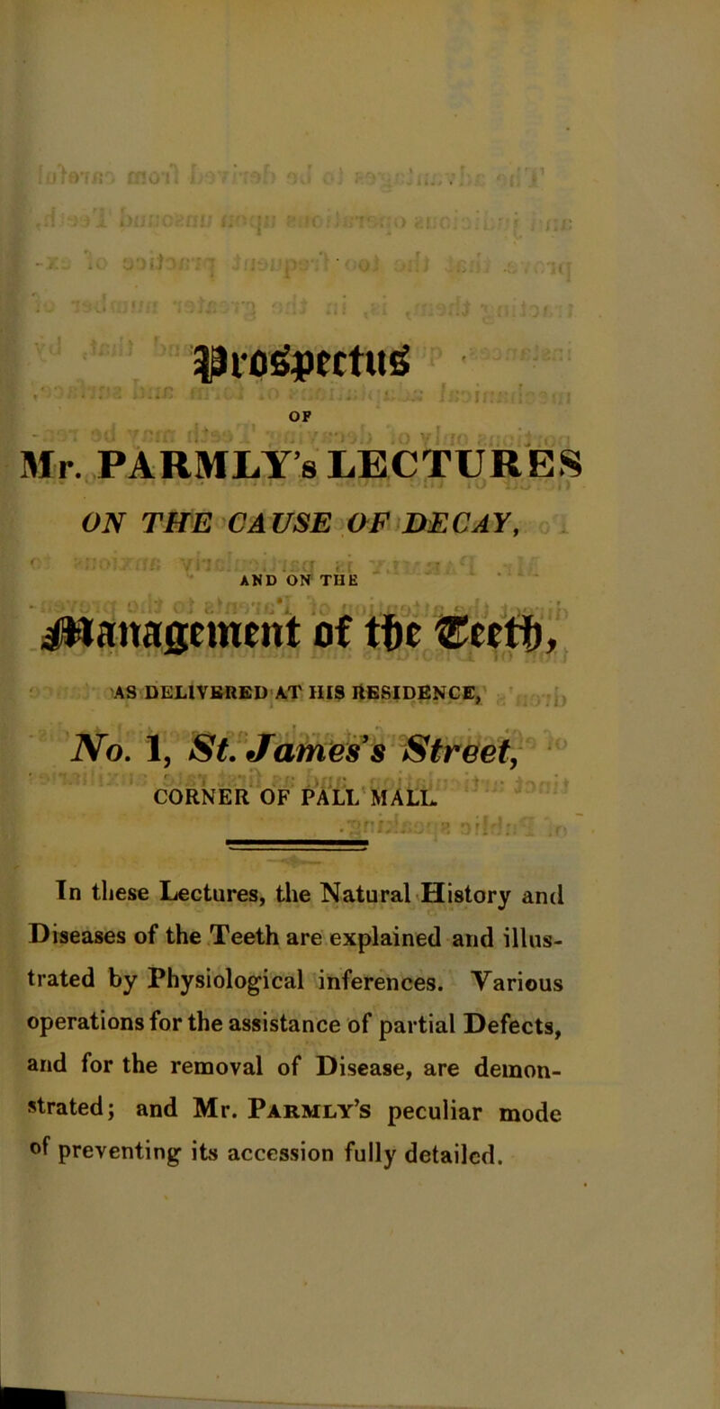 1 moil b diool biwoaati lioqn «iof}«T&r|0 euci -l- io o-)t) wt oar, hi ■■'.i ’rpjn ii+c ' 3?ro£|>ertu£ (>ir : » OF .. ! Mr. PARMLY8 LECTURES I U . 'ill ON THE CAUSE OF DECAY, i c roicf oi AND ON THE i Management of tfie Ceetf), AS DELIVERED AT IIIS RESIDENCE, No. I, St. James s Street, * i ' , j, *\  CORNER OF PALL MALL .Shbifi'M'J? DfW:r ;o In these Lectures, the Natural History and Diseases of the Teeth are explained and illus- trated by Physiological inferences. Various operations for the assistance of partial Defects, and for the removal of Disease, are demon- strated; and Mr. Parmly’s peculiar mode of preventing its accession fully detailed.