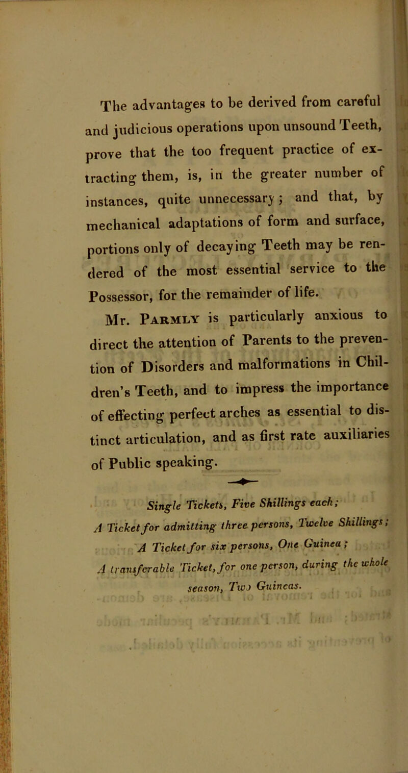 The advantages to be derived from careful and judicious operations upon unsound Teeth, prove that the too frequent practice of ex- tracting them, is, in the greater number of instances, quite unnecessary ; and that, by mechanical adaptations of form and surface, portions only of decaying Teeth may be ren- dered of the most essential service to the Possessor, for the remainder of life. Mr. Parmly is particularly anxious to direct the attention of Parents to the preven- tion of Disorders and malformations in Chil- dren’s Teeth, and to impress the importance of effecting perfect arches as essential to dis- tinct articulation, and as first rate auxiliaries of Public speaking. Single Tickets, Five Skillings each; A Ticket for admitting three persons. Twelve Shillings; A Ticket for six persons. One Guinea ; A transferable Ticket, for one person, during the whole season, Two Guineas.