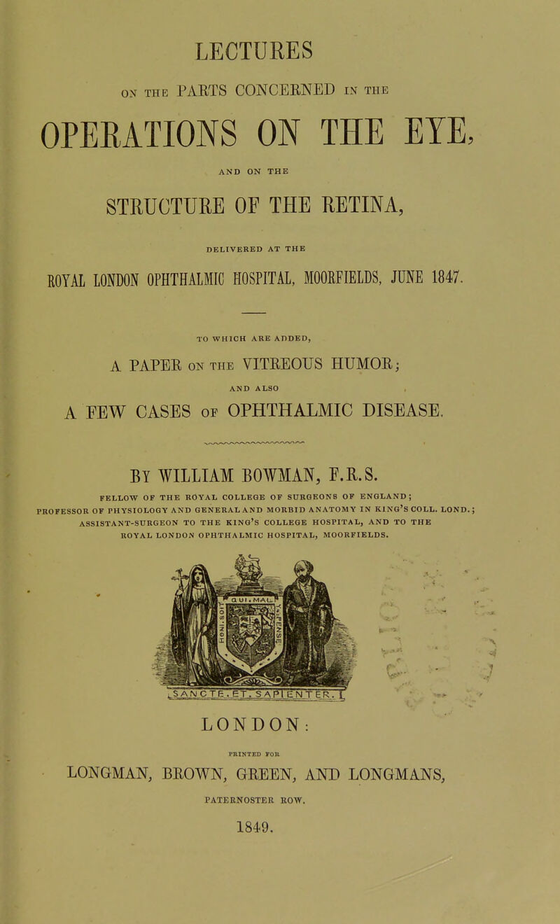 ON THE PARTS CONCESNED m the OPERATIONS ON THE EYE, AND ON THE STRUCTURE OF TPIE RETINA, DELIVERED AT THE ROYAL LONDON OPHTHALMIC HOSPITAL, MOORFIELDS, JUNE 1847. TO WHICH ABE ADDED, A PAPER ON THE VITREOUS HUMOR; AND ALSO A FEW CASES of OPHTHALMIC DISEASE. BY WILLIAM BOWMAN, F.R.S. FELLOW OF THE ROYAL COLLEGE OF SURGEONS OF ENGLAND; PROFESSOR OF PHYSIOLOGY AND GENERAL AND MORBID ANATOMY IN KING'S COLL. LOND. ; ASSISTANT-SURGEON TO THE KING'S COLLEGE HOSPITAL, AND TO THE ROYAL LONDON OPHTHALMIC HOSPITAL, MOORFIELDS. LONDON: PRINTED roB LONGMAN, BROWN, GREEN, AND LONGMANS, PATERNOSTER ROW. 1849.