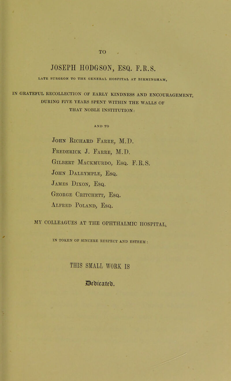 TO JOSEPH HODGSON, ESQ. F.R.S. LATE SURGEON TO THE GENERAL HOSPITAL AT BIRMINGHAM, IN GRATEFUL RECOLLECTION OF EARLY KINDNESS AND ENCOURAGEMENT, DURING FIVE YEARS SPENT WITHIN THE WALLS OF THAT NOBLE INSTITUTION: AND TO John Eichard Eariie, M.D. Erederick J. Earre, M.D. Gilbert Mackmurdo, Esq. E.R.S. John Dalrymple, Esq. James Dixon, Esq. George Critchett, Esq. Alfred Poland, Esq. MY COLLEAGUES AT THE OPHTHALMIC HOSPITAL, IN TOKEN OF SINCERE RESPECT AND ESTEEM: THIS SMALL WORK IS Bttsicattts,